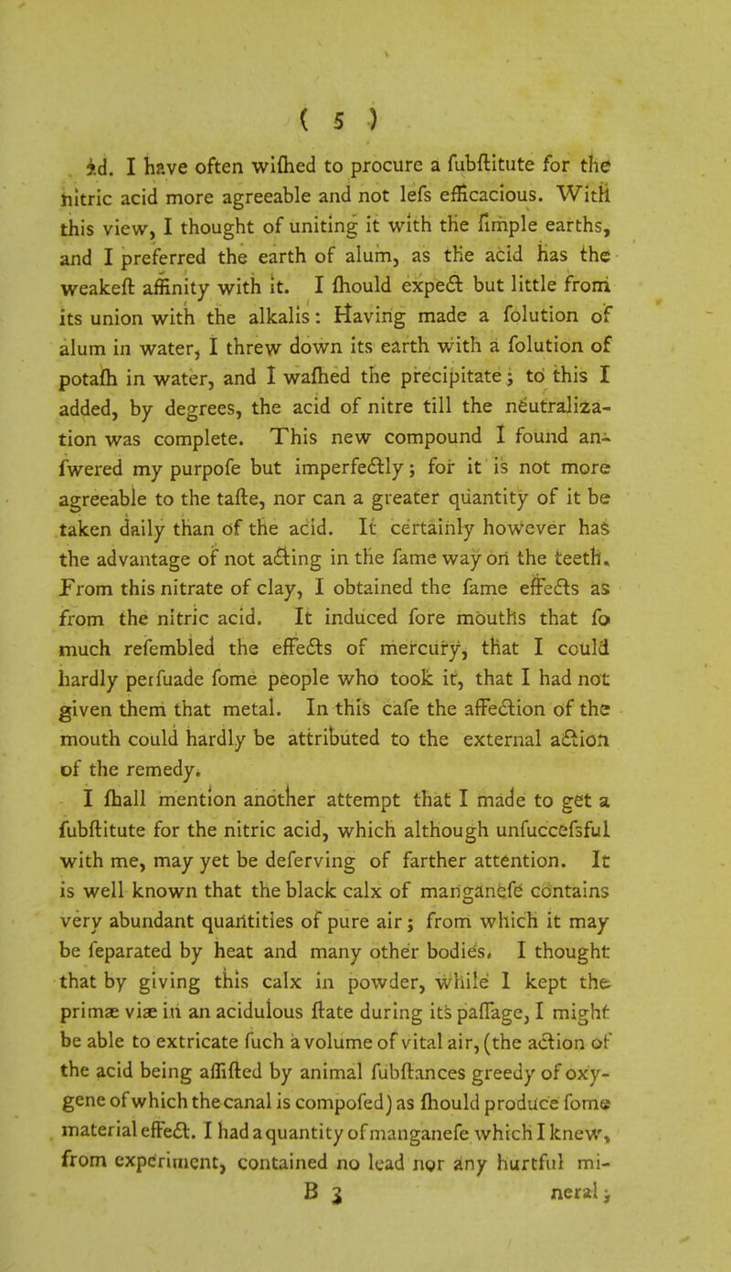 id. I have often wiflied to procure a fubftitute for the nitric acid more agreeable and not lefs efficacious. With this view, I thought of uniting it with the fimple earths, and I preferred the earth of alum, as the acid has the weakeft affinity with it. I mould expect but little frorri its union with the alkalis: Having made a folution of alum in water, I threw down its earth with a folution of potafh in water, and I warned the precipitate j to this I added, by degrees, the acid of nitre till the neutraliza- tion was complete. This new compound I found an- fwered my purpofe but imperfectly; for it is not more agreeable to the tafte, nor can a greater quantity of it be taken daily than of the acid. It certainly however has the advantage of not acting in the fame way on the teeth. From this nitrate of clay, I obtained the fame effects as from the nitric acid. It induced fore mOuths that fa much refembled the effects of mercury, that I could hardly perfuade fome people who took it, that I had not given them that metal. In this cafe the affection of the mouth could hardly be attributed to the external action of the remedy. I fball mention another attempt that I made to get a fubftitute for the nitric acid, which although unfuccefsful with me, may yet be deferving of farther attention. It is well known that the black calx of manganefe contains very abundant quantities of pure air; from which it may be feparated by heat and many other bodies, I thought that bv giving this calx in powder, while 1 kept the. primae viae in an acidulous ftate during its paffage, I mighf be able to extricate fuch a volume of vital air, (the action of the acid being aflifted by animal fubftances greedy ofoxy- gene of which the canal is compofed) as mould produce fome material effect. I had a quantity of manganefe which I knew, from experiment, contained no lead nor any hurtful mi- B 3 neral;