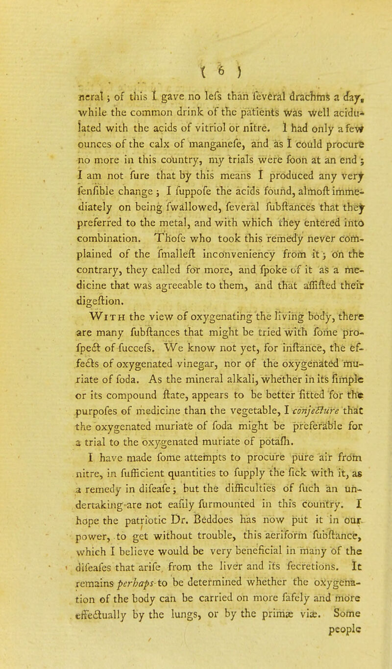 neral; of this X gave no lefs than icvcral drachms a day, while the common drink of the patients was well acidu- lated with the acids of vitriol or nitre. 1 had only a few ounces of the calx of manganefe, and as I could procure no more in this country, my trials were foon at an end ; I am not fure that by this means I produced any very fenfible change ; I fuppofe the acids found, almoft imme- diately on being fwallowed, feveral fubftances that they preferred to the metal, and with which they entered into combination. Thofe who took this remedy never com- plained of the fmalleft inconveniency from it; on the contrary, they called for more, and fpoke of it as a me- dicine that was agreeable to them, and that affifted their digeftion. With the view of oxygenating the living body, there are many fubftances that might be tried with fome pro- fpe£t. of fuccefs. We know not yet, for inftance, the ef- fects of oxygenated vinegar, nor of the oxygenated mu- riate of foda. As the mineral alkali, whether in its fimplc or its compound ftate, appears to be better fitted for the purpofes of medicine than the vegetable, I conjecture that the oxygenated muriate of foda might be preferable for a trial to the oxygenated muriate of potafh. I have made fome attempts to procure pure air from nitre, in fufficient quantities to fupply the fick with it, as a remedy in difeafe; but the difficulties of fuch an un- dertaking-are not eaftly furmounted in this country. I hope the patriotic Dr. Beddoes has now put it in our power, to get without trouble, this aeriform fubftance, which I believe would be very beneficial in many of the difeafes that arife. from the liver and its fecretions. It remains perhaps- to be determined whether the oxygena- tion of the body can be carried on more fafely and more effectually by the lungs, or by the prims viae. Some people