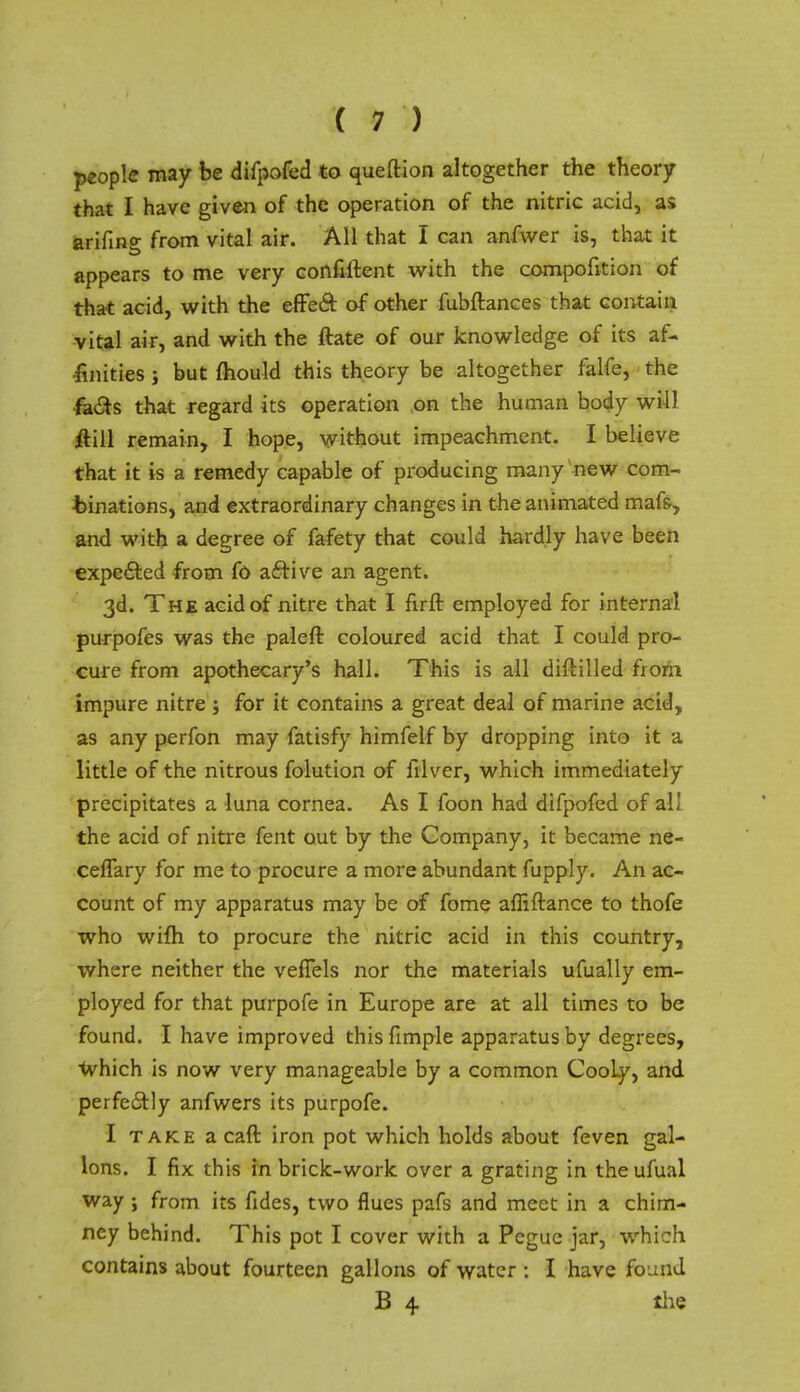 people may be difpofcd to queftion altogether the theory that I have given of the operation of the nitric acid, as arinn°: from vital air. All that I can anfwer is, that it appears to me very confident with the compofition of that acid, with the effecl: of other fubftances that contain vital air, and with the ftate of our knowledge of its af- finities j but mould this theory be altogether falfe, the fa£ts that regard its operation on the human body will ftill remain, I hope, without impeachment. I believe that it is a remedy capable of producing many new com- binations, and extraordinary changes in the animated mafs, and with a degree of fafety that could hardly have been expedted from fd aftive an agent. 3d. The acid of nitre that I firft employed for internal purpofes was the paleft coloured acid that I could pro- cure from apothecary's hall. This is all diftilled from impure nitre ; for it contains a great deal of marine acid, as any perfon may fatisfy himfelf by dropping into it a little of the nitrous folution of illver, which immediately precipitates a luna cornea. As I foon had difpofed of al! the acid of nitre fent out by the Company, it became ne- ceflary for me to procure a more abundant fupply. An ac- count of my apparatus may be of fome afliftance to thofe who wifh to procure the nitric acid in this country, where neither the veftels nor the materials ufually em- ployed for that purpofe in Europe are at all times to be found. I have improved this fimple apparatus by degrees, which is now very manageable by a common Cooly, and perfectly anfwers its purpofe. I take acaft iron pot which holds about feven gal- lons. I fix this in briclc-worlc over a grating in theufual way ; from its fides, two flues pafs and meet in a chim- ney behind. This pot I cover with a Pegue jar, which contains about fourteen gallons of water : I have foLmd B 4 the