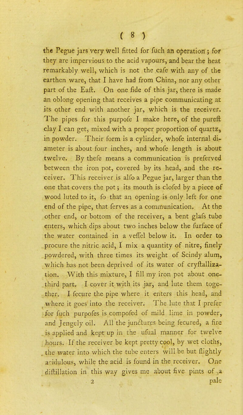 the Pegue jars very well fitted for fuch an operation ; for they are impervious to the acid vapours, and bear the heat remarkably well, which is not the cafe with any of the earthen ware, that I have had from China, nor any other part of the Eaft. On one fide of this jar, there is made an oblong opening that receives a pipe communicating at its other end with another jar, which is the receiver. The pipes for this purpofe I make here, of the pureft clay I can get, mixed with a proper proportion of quartz, in powder. Their form is a cylinder, whofe internal di- ameter is about four inches, and whofe length is about twelve. By thefe means a communication is preferved between the iron pot, covered by its head, and the re- ceiver. This receiver is alfo a Pegue jar, larger than the one that covers the pot; its mouth is clofed by a piece of wood luted to it, fo that an opening is only left for one end of the pipe, that ferves as a communication. At the other end, or bottom of the receiver, a bent glafs tube enters, which dips about two inches below the furface of the water contained in a vefTel below it. In order to . procure the nitric acid, I mix a quantity of nitre, finely . powdered, with three times its weight of Scindy alum, which has not been deprived of its water of cryftalliza- tion. With this mixture, I fill my iron pot about one- third part. I cover it with its jar, and lute them toge- ther. I fecure the pipe where it enters this head, and where it goes into the receiver. The lute that I prefer for fuch purpofes is compofed of mild lime in powder, and Jengely oil. All the junfturps being fecured, a fire is applied and kept up in the ufual manner for twelve hours. If the receiver be kept pretty cool, by wet cloths, the v/ater into which the tube enters will be but (lightly acidulous, while the acid is found in the receiver. One diftillation in this way gives me about five pints of ,a 2 pale