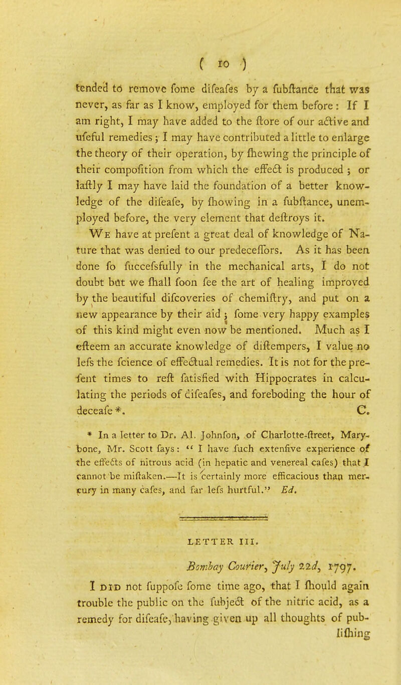 tended to remove fome difeafes by a fubftance that was never, as far as I know, employed for them before : If I am right, I may have added to the ftore of our active and ufeful remedies; I may have contributed a little to enlarge the theory of their operation, by fhewing the principle of their compofition from which the effect is produced ; or iaftly I may have laid the foundation of a better know- ledge of the difeafe, by mowing in a fubftance, unem- ployed before, the very element that deftroys it. We have at prefent a great deal of knowledge of Na- ture that was denied to our predeceflfors. As it has been done fo fuccefsfully in the mechanical arts, I do not doubt but we fhall foon fee the art of healing improved by the beautiful difcoveries of chemiftry, and put on a new appearance by their aid j fome very happy examples of this kind might even now be mentioned. Much as I efteem an accurate knowledge of diftempers, I value no lefs the fcience of effectual remedies. It is not for the pre- fent times to reft fatisfied with Hippocrates in calcu- lating the periods of difeafes, and foreboding the hour of deceafe *. C. * In a letter to Dr. Al. Johnfon, of Charlotte-ftreet, Mary- bone, Mr. Scott fays: I have fuch extenfive experience of the effecls of nitrous acid (in hepatic and venereal cafes) that .I cannot be miftaken.—It is certainly more efficacious than mer- cury in many cafes, and far lefs hurtful. Ed. LETTER III. Bombay Courier, July lid, 1797. I did not fuppofe fome time ago, that I mould again trouble the public on the fubject of the nitric acid, as a remedy for difeafe, having given up all thoughts of pub- li filing