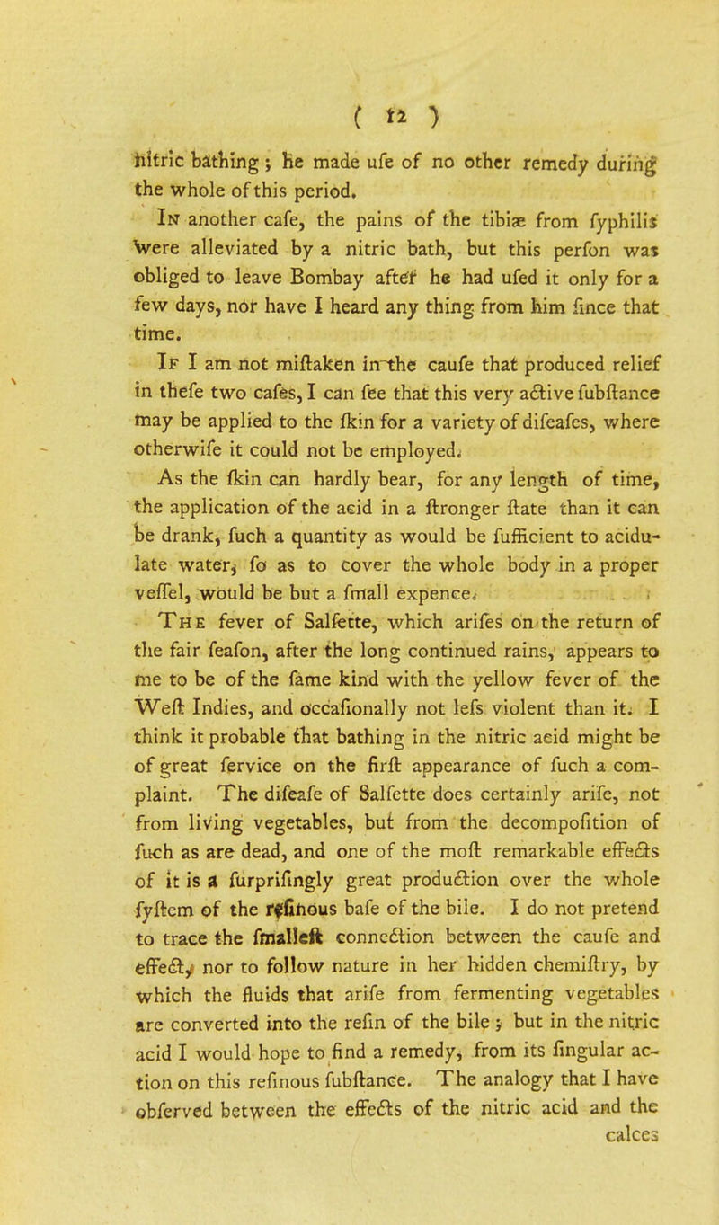nitric bathing ; he made ufe of no other remedy during the whole of this period. In another cafe, the pains of the tibiae from fyphilis Were alleviated by a nitric bath, but this perfon was obliged to leave Bombay aftdf he had ufed it only for a few days, nor have I heard any thing from him fince that time. If I am not miftaken inthe caufe that produced relief in thefe two cafes, I can fee that this very active fubftance may be applied to the {km for a variety of difeafes, where otherwife it could not be employed^ As the fkin can hardly bear, for any length of time, the application of the aeid in a ftronger ftate than it can be drank, fuch a quantity as would be fufficient to acidu- late water* fo as to cover the whole body in a proper veffel, would be but a fmall expence< The fever of Salfecte, which arifes on the return of the fair feafon, after the long continued rains, appears to me to be of the fame kind with the yellow fever of the Weft Indies, and occafionally not lefs violent than it. I think it probable that bathing in the nitric aeid might be of great fervice on the firft appearance of fuch a com- plaint. The difeafe of Salfette does certainly arife, not from living vegetables, but from the decompofition of fuch as are dead, and one of the moft remarkable effects of it is a furprifingly great production over the Whole fyftem of the rffihous bafe of the bile. I do not pretend to trace the fmalleft connection between the caufe and effect^ nor to follow nature in her hidden chemiftry, by which the fluids that arife from fermenting vegetables are converted into the refin of the bile j but in the nitric acid I would hope to find a remedy, from its fingular ac- tion on this refinous fubftance. The analogy that I have obferved between the effects of the nitric acid and the calces