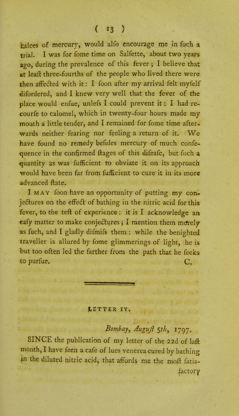 ( *3 ) takes of mercury, would alfo encourage me in fuch a trial. I was for fome time on Salfette, about two years ago, during the prevalence of this fever ; I believe that at leaft three-fourths of the people who lived there were then affected with it: I foon after my arrival felt myfelf difordered, and I knew very well that the fever of the place would enfue, unlefs I could prevent it: I had re- courfe to calomel, which in twenty-four hours made my mouth a little tender, and I remained for fome time after- wards neither fearing nor feeling a return of it. We have found no remedy befides mercury of much confe- quence in the confirmed ftages of this difeafe, but fuch a quantity as was fufficient to obviate it on its approach would have been far from fufficient to cure it in its more advanced ftate. I may foon have an opportunity of putting my con- jectures on the effect of bathing in the nitric acid for this fever, to the teft of experience : it is I acknowledge an eafy matter to make conjectures; I mention them meYely as fuch, and I gladly difmifs them : while the benighted traveller is allured by fome glimmerings of light, he is but too often led the farther from the path that he feeks to purfue. C. LETTER IV. Bombay^ Auguji $th, 1797. SINCE the publication of my letter of the 22d of laft month, I have feen a cafe of lues venerea cured by bathing in the diluted nitric acid, that affords me the moft fatit- factory