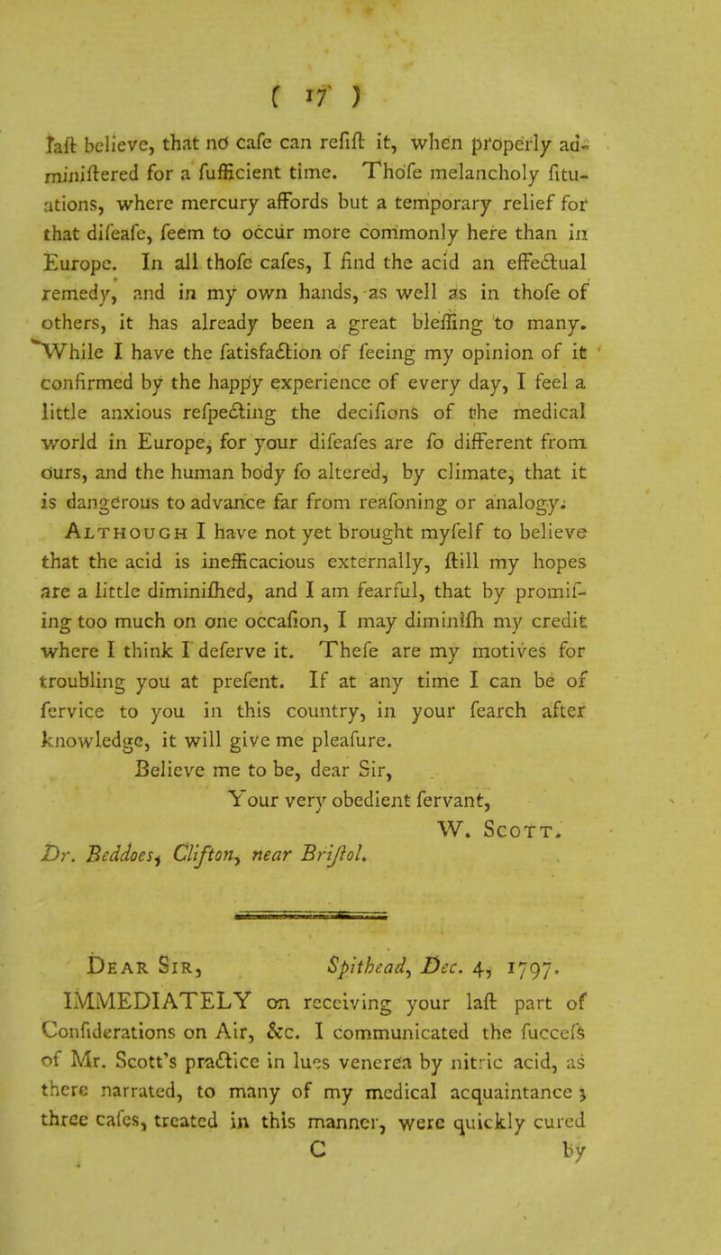 ( r7 ) faft believe, that nd cafe can refill it, when properly ad- miuiltered for a fufficient time. Thofe melancholy Situ- ations, where mercury affords but a temporary relief for that difeafe, feem to occur more commonly here than in Europe. In all thofe cafes, I find the acid an effectual remedy, and in my own hands, as well as in thofe of others, it has already been a great Wetting to many. *While I have the fatisfaction of feeing my opinion of it confirmed by the happy experience of every day, I feel a little anxious refpe£ting the decifions of the medical world in Europe, for your difeafes are fo different from ours, and the human body fo altered, by climate, that it is dangerous to advance far from reafoning or analogy; Although I have not yet brought myfelf to believe that the acid is inefficacious externally, ftill my hopes are a little diminiflied, and I am fearful, that by promis- ing too much on one occafion, I may diminilh my credit where I think Ideferve it. Thefe are my motives for troubling you at prefent. If at any time I can be of fcrvice to you in this country, in your fearch after knowledge, it will give me pleafure. Believe me to be, dear Sir, Your very obedient fervant, W. Scott. Dr. BeddoeSj Clifton^ near BriJloL Dear Sir, Spithead, Dec. 4, 1797. IMMEDIATELY on receiving your laft part of Confiderations on Air, &c. I communicated the fuccefs of Mr. Scott's practice in \\11s venerea by nitric acid, as there narrated, to many of my medical acquaintance j three cafes, treated in this manner, were quickly cured C by