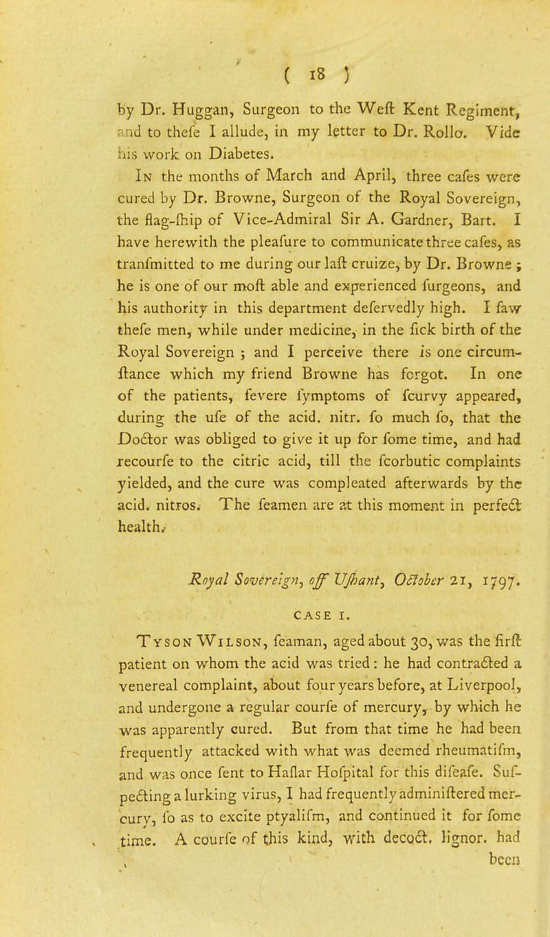 by Dr. Huggan, Surgeon to the Weft Kent Regiment, and to thefe I allude, in my letter to Dr. Rollo. Vide his work on Diabetes. In the months of March and April, three cafes were cured by Dr. Browne, Surgeon of the Royal Sovereign, the flag-Ihip of Vice-Admiral Sir A. Gardner, Bart. I have herewith the pleafure to communicate three cafes, as tranfmitted to me during our laft cruize, by Dr. Browne ; he is one of our moft able and experienced furgeons, and his authority in this department defervedly high. I faw thefe men, while under medicine, in the fick birth of the Royal Sovereign ; and I perceive there is one circum- ftance which my friend Browne has forgot. In one of the patients, fevere lymptoms of fcurvy appeared, during the ufe of the acid. nitr. fo much fo, that the Doctor was obliged to give it up for fome time, and had recourfe to the citric acid, till the fcorbutic complaints yielded, and the cure was compleated afterwards by the acid, nitros. The feamen are at this moment in perfect health.- Royal Sovereign, off VJbant, OSlober 21, 1797. case 1. Tyson Wilson, feaman, aged about 30, was the firft patient on whom the acid was tried: he had contracted a venereal complaint, about four years before, at Liverpool, and undergone a regular courfe of mercury, by which he was apparently cured. But from that time he had been frequently attacked with what was deemed rheumatifm, and was once fent to Haflar Hofpital for this difeafe. Suf- pecting a lurking virus, I had frequently adminiftered mer- cury, fo as to excite ptyalifm, and continued it for fome time. A courfe of this kind, with decoct, lignor. had been