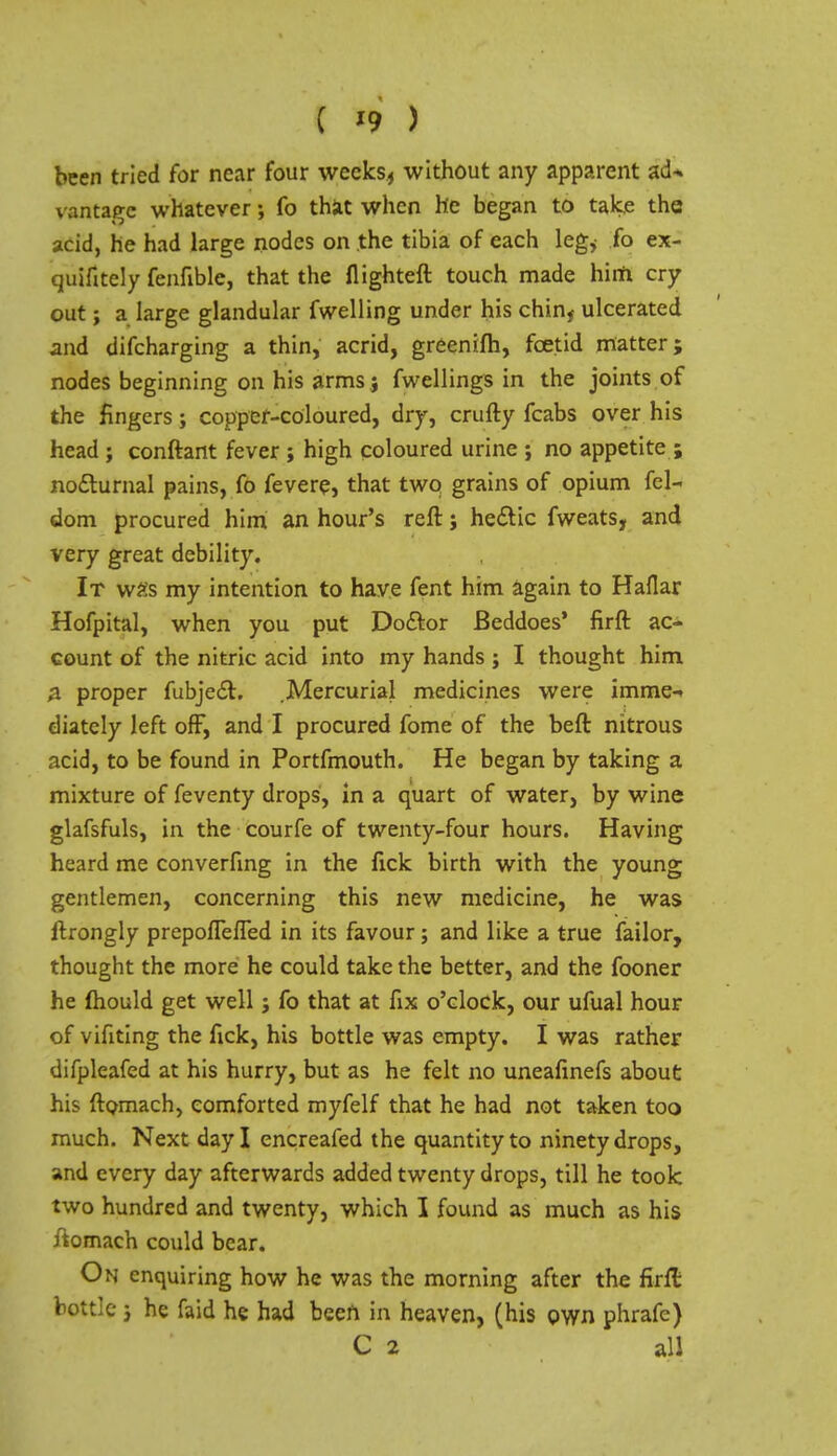 ( »9 ) been tried for near four weeks, without any apparent acU vantage whatever; fo that when he began to take the acid, he had large nodes on the tibia of each leg* To ex- quifitely fenfible, that the flighteft touch made him cry out; a large glandular fwelling under his chinf ulcerated and difcharging a thin, acrid, greenifh, foetid matter; nodes beginning on his arms j fwellings in the joints of the fingers; copper-coloured, dry, crufty fcabs over his head ; conftant fever ; high coloured urine ; no appetite ; nocturnal pains, fo fevere, that two grains of opium fel- dom procured him an hour's reft; hectic fweats, and very great debility. It w£s my intention to have fent him again to Haflar Hofpital, when you put Doctor Beddoes' firft ac- count of the nitric acid into my hands j I thought him a proper fubject. .Mercurial medicines were imme- diately left off, and I procured fome of the beft nitrous acid, to be found in Portfmouth. He began by taking a mixture of feventy drops, in a quart of water, by wine glafsfuls, in the courfe of twenty-four hours. Having heard me converfing in the fick birth with the young gentlemen, concerning this new medicine, he was ftrongly prepoflelTed in its favour; and like a true failor, thought the more he could take the better, and the fooner he mould get well; fo that at fix o'clock, our ufual hour of vifiting the fick, his bottle was empty. I was rather difpleafed at his hurry, but as he felt no uneafinefs about his ftomach, comforted myfelf that he had not taken too much. Next day I encreafed the quantity to ninety drops, and every day afterwards added twenty drops, till he took two hundred and twenty, which I found as much as his ftomach could bear. On enquiring how he was the morning after the firn: bottle 3 he faid he had been in heaven, (his own phrafe) C 2 all