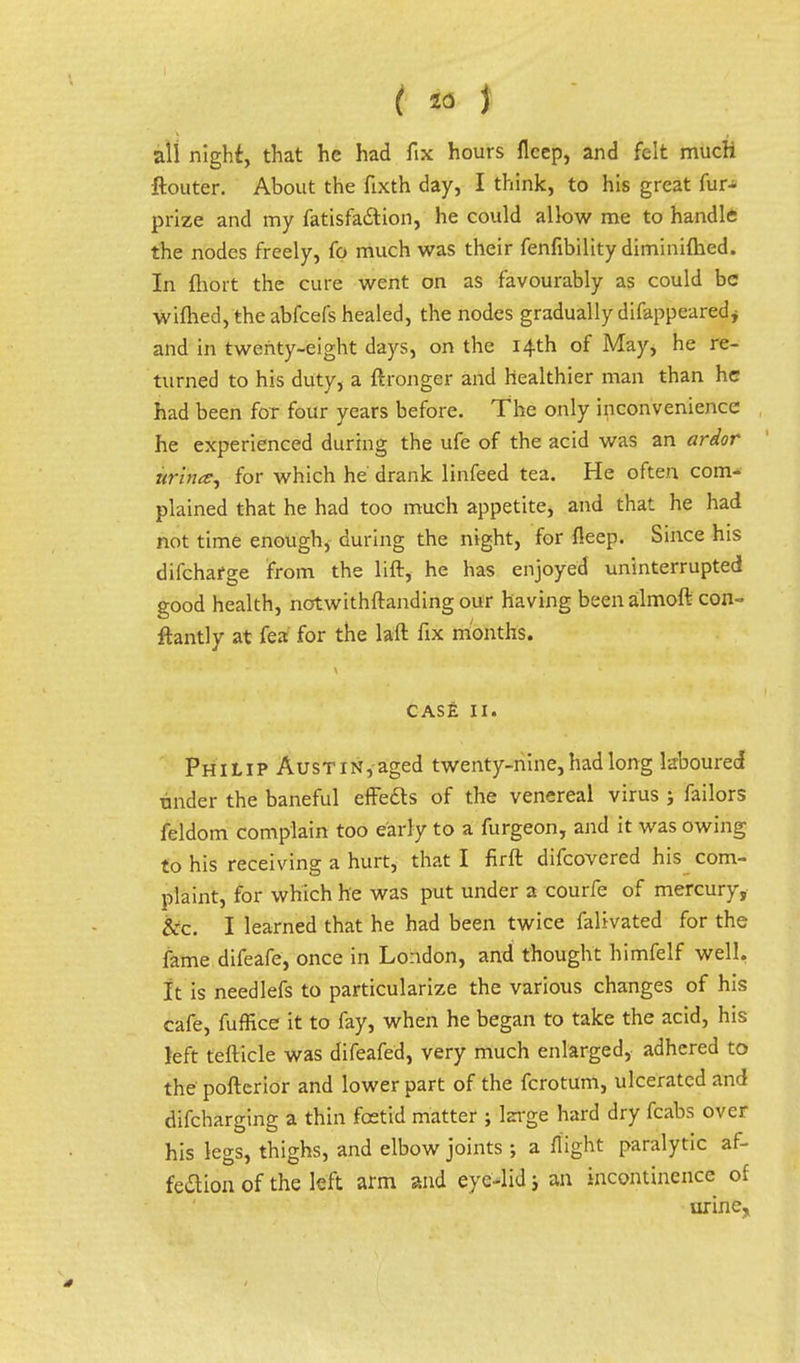 all night, that he had fix hours flcep, and felt much ftouter. About the fixth day, I think, to his great fur- prize and my fatisfa&ion, he could allow me to handle the nodes freely, fo much was their fenfibility diminifhed. In fhort the cure went on as favourably as could be wifhed, the abfeefs healed, the nodes gradually difappearedj and in twenty-eight days, on the 14th of May, he re- turned to his duty, a ftronger and healthier man than he had been for four years before. The only inconvenience he experienced during the ufe of the acid was an ardor win*, for which he drank linfeed tea. He often com- plained that he had too much appetite, and that he had not time enough^ during the night, for {leep. Since his difchafge from the lift, he has enjoyed uninterrupted good health, notwithftanding our having been almoft con- ftantly at fea for the laft fix months. CASE 11. Philip AusTiN,aged twenty-nine, had long laboured tinder the baneful effects of the venereal virus ; failors feldom complain too early to a furgeon, and it was owing to his receiving a hurt* that I firft difcovered his com- plaint, for which he was put under a courfe of mercury, &c. I learned that he had been twice falivated for the fame difeafe, once in London, and thought himfelf well. It is needlefs to particularize the various changes of his cafe, fuffice it to fay, when he began to take the acid, his left tefticle was difeafed, very much enlarged, adhered to the poftcrior and lower part of the fcrotum, ulcerated and difcharging a thin foetid matter ; large hard dry fcabs over his legs, thighs, and elbow joints ; a flight paralytic af- feftion of the left arm and eye-lid; an incontinence of urine,