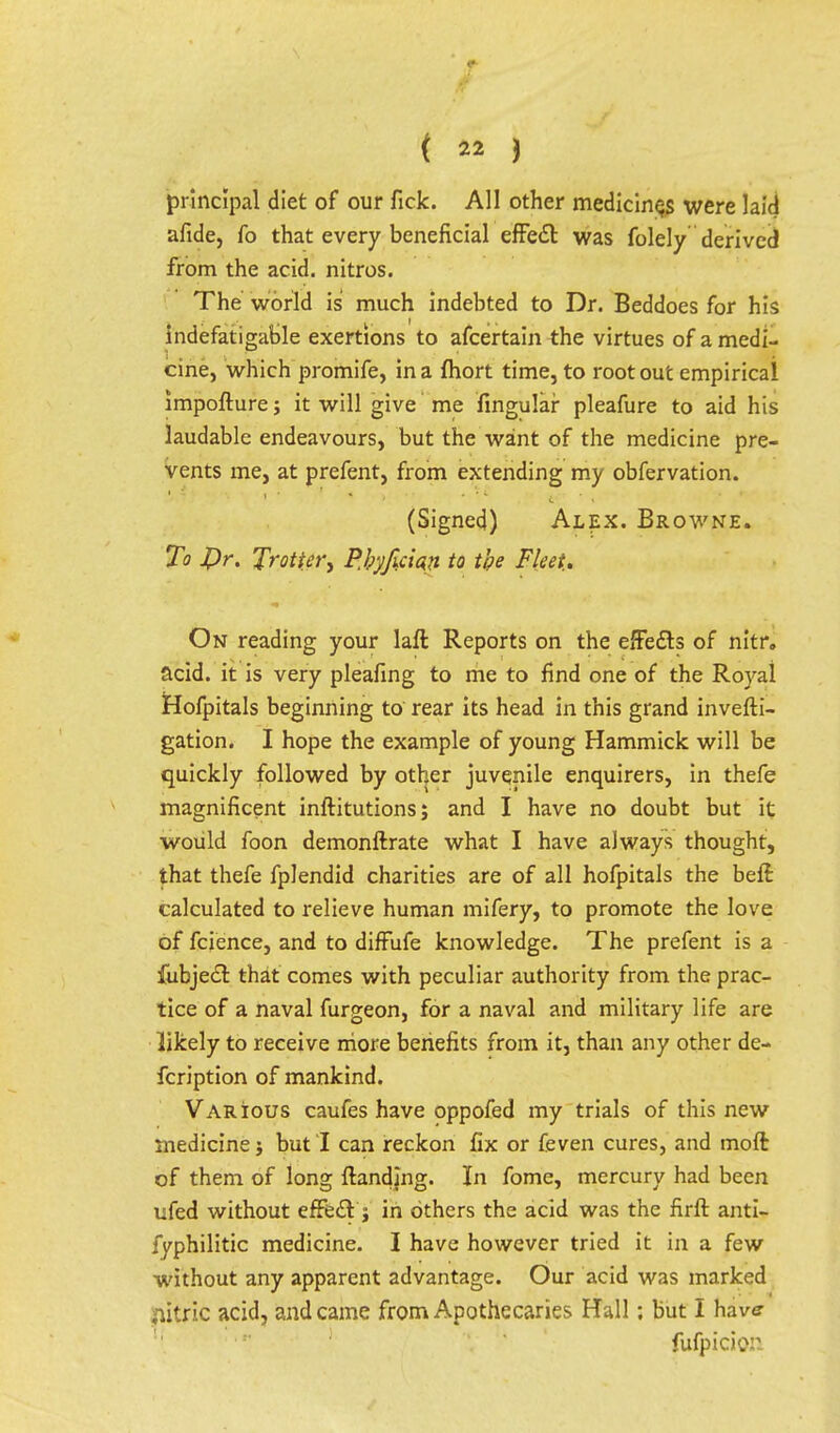 principal diet of our fick. All other medicines were laid afide, fo that every beneficial effect: was folely derived from the acid, nitros. The world is much indebted to Dr. Beddoes for his indefatigable exertions to afcertain the virtues of a medi- cine, which promife, in a fhort time, to root out empirical impofture; it will give me fingular pleafure to aid his laudable endeavours, but the want of the medicine pre- vents me, at prefent, from extending my obfervation. (Signed) Alex. Browne. To pr. Trotter, PJ;yfici«n to the Fleet.. On reading your laft Reports on the effects of nitr. acid, it is very pleafing to me to find one of the Royal Hofpitals beginning to rear its head in this grand invefti- gation. I hope the example of young Hammick will be quickly followed by other juvenile enquirers, in thefe magnificent inftitutions; and I have no doubt but it would foon demonftrate what I have always thought, that thefe fplendid charities are of all hofpitals the beft calculated to relieve human mifery, to promote the love of fcience, and to diffufe knowledge. The prefent is a fubjecr. that comes with peculiar authority from the prac- tice of a naval furgeon, for a naval and military life are likely to receive more benefits from it, than any other de- fcription of mankind. Various caufes have oppofed my trials of this new medicine} but! can reckon fix or feven cures, and moft of them of long {landing. In fome, mercury had been ufed without effect j in others the acid was the firfr. anti- fyphilitic medicine. I have however tried it in a few without any apparent advantage. Our acid was marked citric acid, and came from Apothecaries Hall; but I hav<? fufpicion