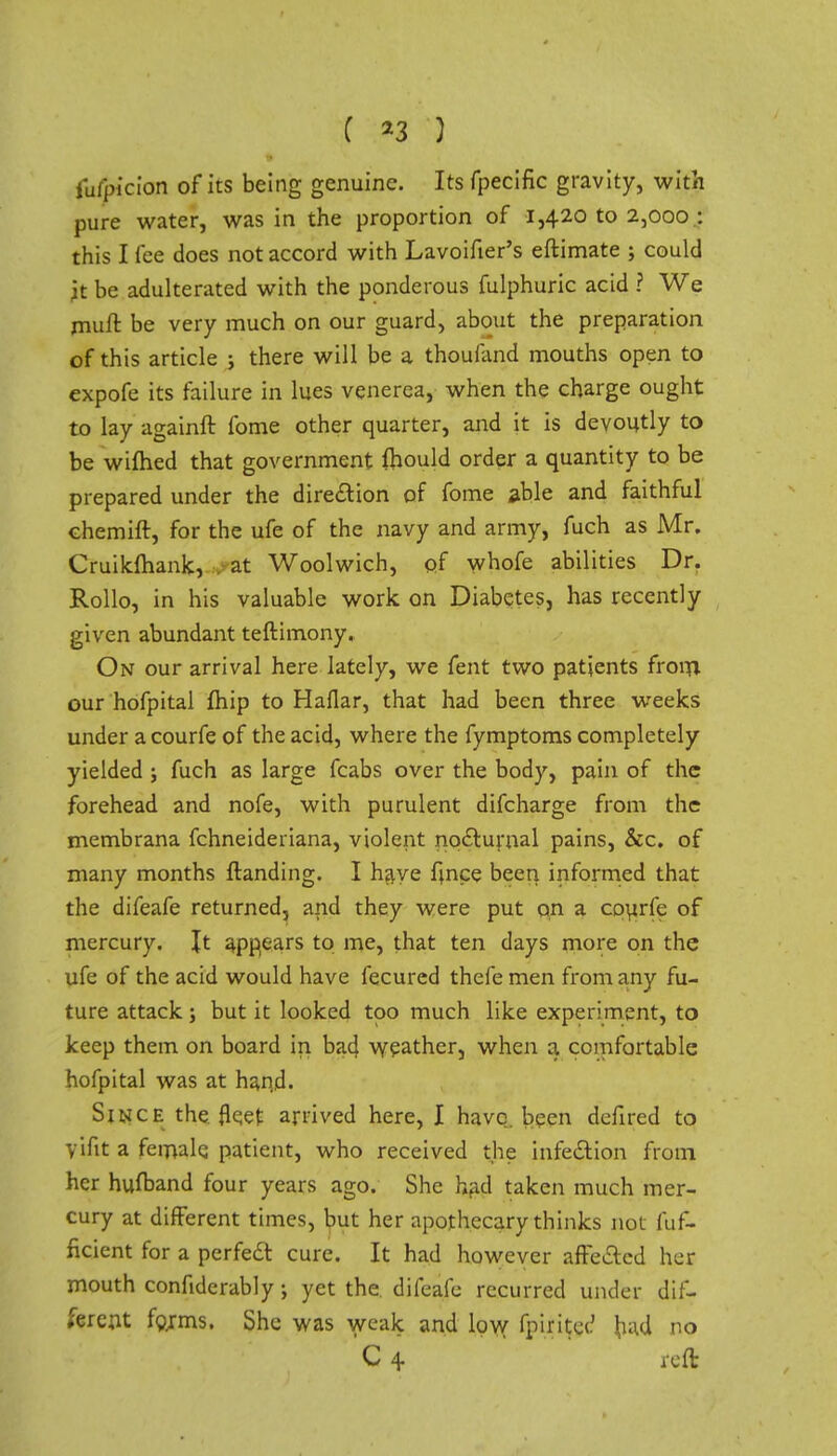 iufpi'cion of its being genuine. Its fpecific gravity, with pure water, was in the proportion of 1,420 to 2,000; this I fee does not accord with Lavoifxer's eftimate ; could it be adulterated with the ponderous fulphuric acid ? We rnuft be very much on our guard, about the preparation of this article ; there will be a thouiand mouths open to expofe its failure in lues venerea, when the charge ought to lay againft fome other quarter, and it is devoutly to be wifhed that government ihould order a quantity to be prepared under the direction of fome able and faithful ehemift, for the ufe of the navy and army, fuch as Mr. Cruikfhank, at Woolwich, of whofe abilities Dr. Rollo, in his valuable work on Diabetes, has recently given abundant teftimony. On our arrival here lately, we fent two patients froin our hofpital fhip to Haflar, that had been three weeks under a courfe of the acid, where the fymptoms completely yielded ; fuch as large fcabs over the body, pain of the forehead and nofe, with purulent difcharge from the membrana fchneideriana, violent no&urnal pains, &c. of many months ftanding. I hziye fince been informed that the difeafe returned, and they were put on a courfe of mercury. It appears to me, that ten days more on the ufe of the acid would have fecured thefe men from any fu- ture attack ; but it looked too much like experiment, to keep them on board in bad. weather, when a comfortable hofpital was at hand. Since the fleet arrived here, I have, been defired to yifit a female patient, who received the infection from her hufband four years ago. She had taken much mer- cury at different times, but her apothecary thinks not fuf- ficient for a perfect cure. It had however affe&ed her mouth confiderably; yet the difeafe recurred under dif- ferent forms. She was weak and low fpiritct' had no C 4 reft