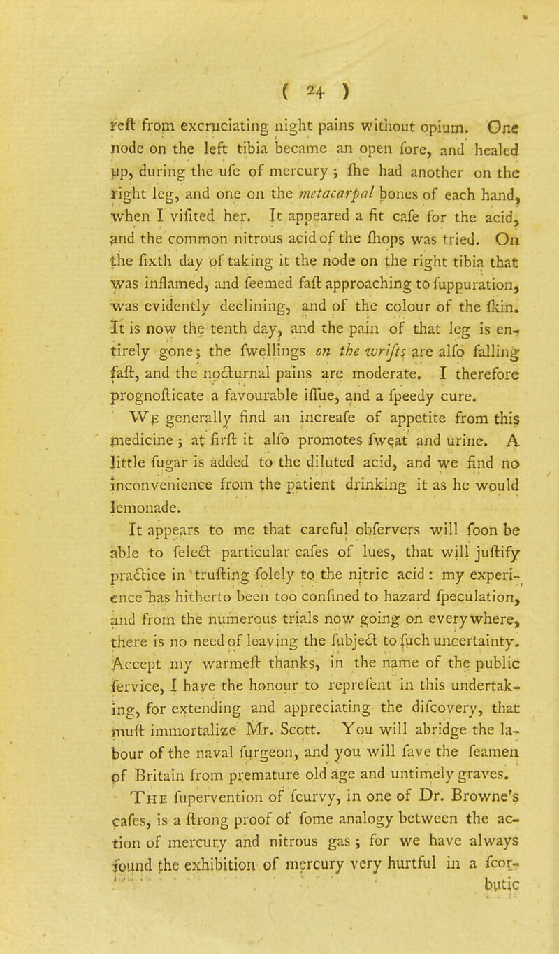 reft from excruciating night pains without opium. One node on the left tibia became an open fore, and healed up, during the ufe of mercury ; me had another on the right leg, and one on the metacarpal bones of each hand, when I vifited her. It appeared a fit cafe for the acid, ^nd the common nitrous acid cf the fhops was tried. On the fixth day of taking it the node on the right tibia that was inflamed, and feemed faft approaching to fuppuration, was evidently declining, and of the colour of the fkin. It is now the tenth day, and the pain of that leg is en- tirely gone 5 the fwellings on the wrifts are alfo falling faft, and the nocturnal pains are moderate. I therefore prognosticate a favourable ifliie, and a fpeedy cure. We generally find an increafe of appetite from this medicine ; at fii'ft it alfo promotes fweat and urine. A little fugar is added to the diluted acid, and we find no inconvenience from the patient drinking it as he would lemonade. It appears to me that careful obfervers will foon be able to feled~t particular cafes of lues, that will juftify practice in 'trufting folely to the nitric acid : my experi- ence has hitherto been too confined to hazard {peculation, and from the numerous trials now going on everywhere, there is no need of leaving the fubjecT: to fuch uncertainty. Accept my warmeft thanks, in the name of the public fervice, I have the honour to reprefent in this undertak- ing, for extending and appreciating the difcovery, that niuft immortalize Mr. Scott. You will abridge the la- bour of the naval furgeon, and you will fave the feamen pf Britain from premature old age and untimely graves. The fupervention of fcurvy, in one of Dr. Browne's cafes, is a ftrong proof of fome analogy between the ac- tion of mercury and nitrous gas; for we have always found the exhibition of mercury very hurtful in a fcor- butic