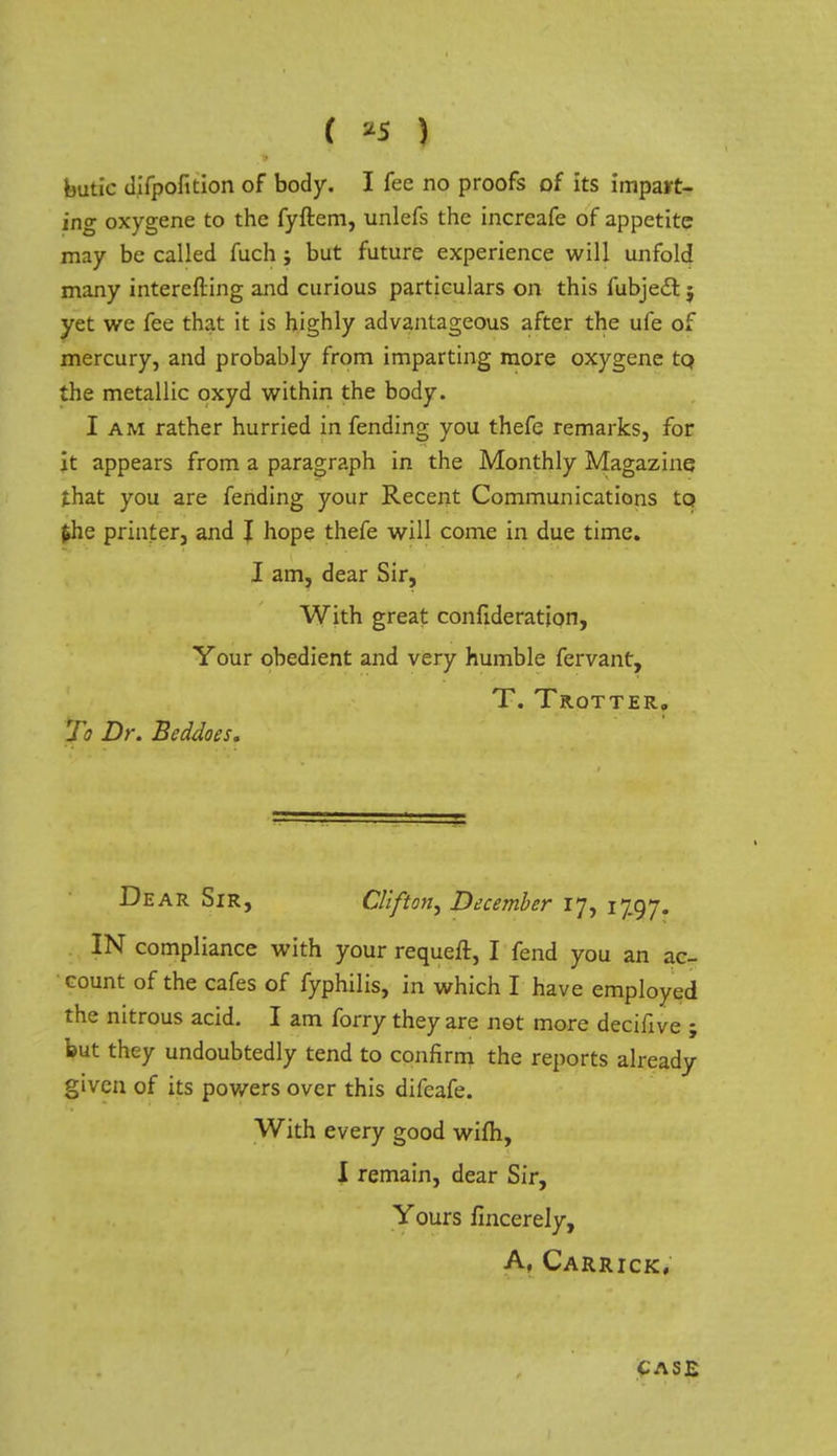 ( *5 ) butic difpofition of body. I fee no proofs of its impart- ing oxygene to the fyftem, unlefs the increafe of appetite may be called fuch j but future experience will unfold many interefting and curious particulars on this fubject j yet we fee that it is highly advantageous after the ufe of mercury, and probably from imparting more oxygene to, the metallic oxyd within the body. I am rather hurried in fending you thefe remarks, for it appears from a paragraph in the Monthly Magazine j.hat you are fending your Recent Communications tQ $he printer, and J hope thefe will come in due time. I am, dear Sir, With great confideration, Your obedient and very humble fervant, T. Trotter, To Dr. Beddoes, De ar Sir, Clifton, December 17, 1797. IN compliance with your requeft, I fend you an ac- count of the cafes of fyphilis, in which I have employed the nitrous acid. I am forry they are not more decifive ; but they undoubtedly tend to confirm the reports already given of its powers over this difcafe. With every good wifh, I remain, dear Sir, Yours fincerely, A, Carrick, CASE