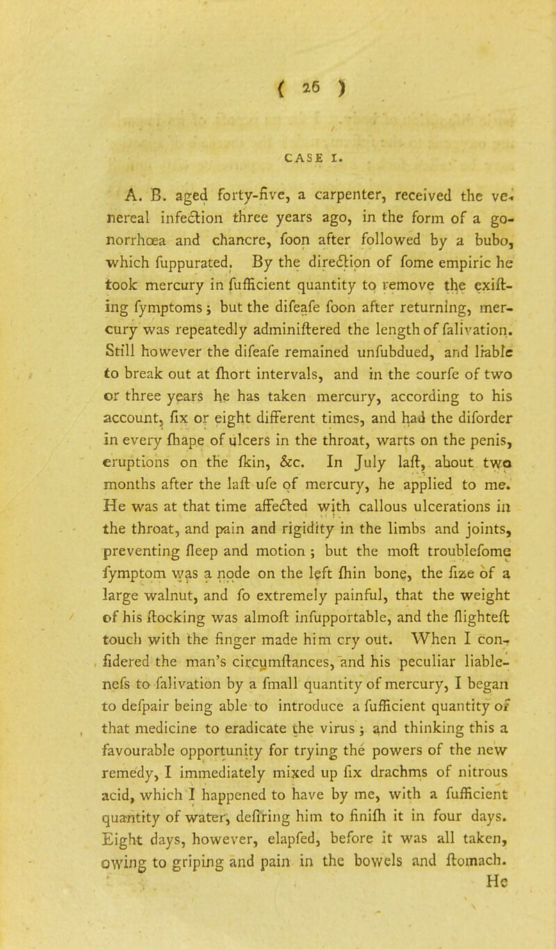 { *6 ) CASE I. A. B. aged forty-five, a carpenter, received the ve- nereal infection three years ago, in the form of a go- norrhoea and chancre, foon after followed by a bubo, which fuppurated. By the direction of fome empiric he took mercury in fufficient quantity to remove the exifl- ing fymptoms ; but the difeafe foon after returning, mer- cury was repeatedly adminiftered the length of falivation. Still however the difeafe remained unfubdued, and liable to break out at fhort intervals, and in the courfe of two or three years he has taken mercury, according to his account, fix or eight different times, and had the diforder in every fhape of ulcers in the throat, warts on the penis, eruptions on the fkin, Sec. In July laft, about two months after the laft ufe of mercury, he applied to me. He was at that time affected with callous ulcerations in the throat, and pain and rigidity in the limbs and joints, preventing fleep and motion ; but the moft troublefome fymptom was a node on the left fhin bone, the fize of a large walnut, and fo extremely painful, that the weight of his flocking was almoft infupportable, and the flighteft touch with the finger made him cry out. When I con- fidered the man's circumflances, and his peculiar liable- nefs to falivation by a fmall quantity of mercury, I began to defpair being able to introduce a fufficient quantity of that medicine to eradicate the virus j and thinking this a favourable opportunity for trying the powers of the new remedy, I immediately mixed up fix drachms of nitrous acid, which I happened to have by me, with a fufficient quantity of water, defiring him to finifh it in four days. Eight days, however, elapfed, before it was all taken, owing to griping and pain in the bowels and ftomach. He