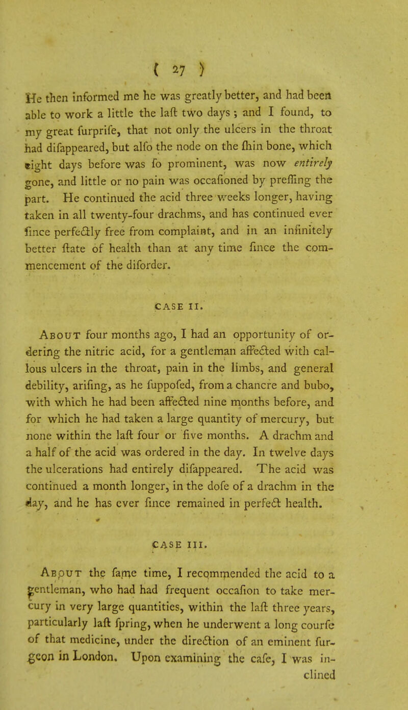 ( *7 ) He then informed me he was greatly better, and had been able to work a little the laft two days •, and I found, to my great furprife, that not only the ulcers in the throat had difappeared, but alfo the node on the fliin bone, which tight days before was fo prominent, was now entirely gone, and little or no pain was occafioned by prefling the part. He continued the acid three weeks longer, having taken in all twenty-four drachms, and has continued ever fince perfe&ly free from complaint, and in an infinitely better ftate of health than at any time fince the com- mencement of the diforder. CASE II. About four months ago, I had an opportunity of or- dering the nitric acid, for a gentleman affected with cal- lous ulcers in the throat, pain in the limbs, and general debility, arifing, as he fuppofed, from a chancre and bubo, with which he had been affe&ed nine months before, and for which he had taken a large quantity of mercury, but none within the laft four or five months. A drachm and a half of the acid was ordered in the day. In twelve days the ulcerations had entirely difappeared. The acid was continued a month longer, in the dofe of a drachm in the May, and he has ever fince remained in perfect health. CASE III. Abput the fame time, I recommended the acid to a gentleman, who had had frequent occafion to take mer- cury in very large quantities, within the laft three years, particularly laft fpring, when he underwent a long courfe of that medicine, under the direction of an eminent fur- geon in London. Upon examining the cafe, I was in- clined