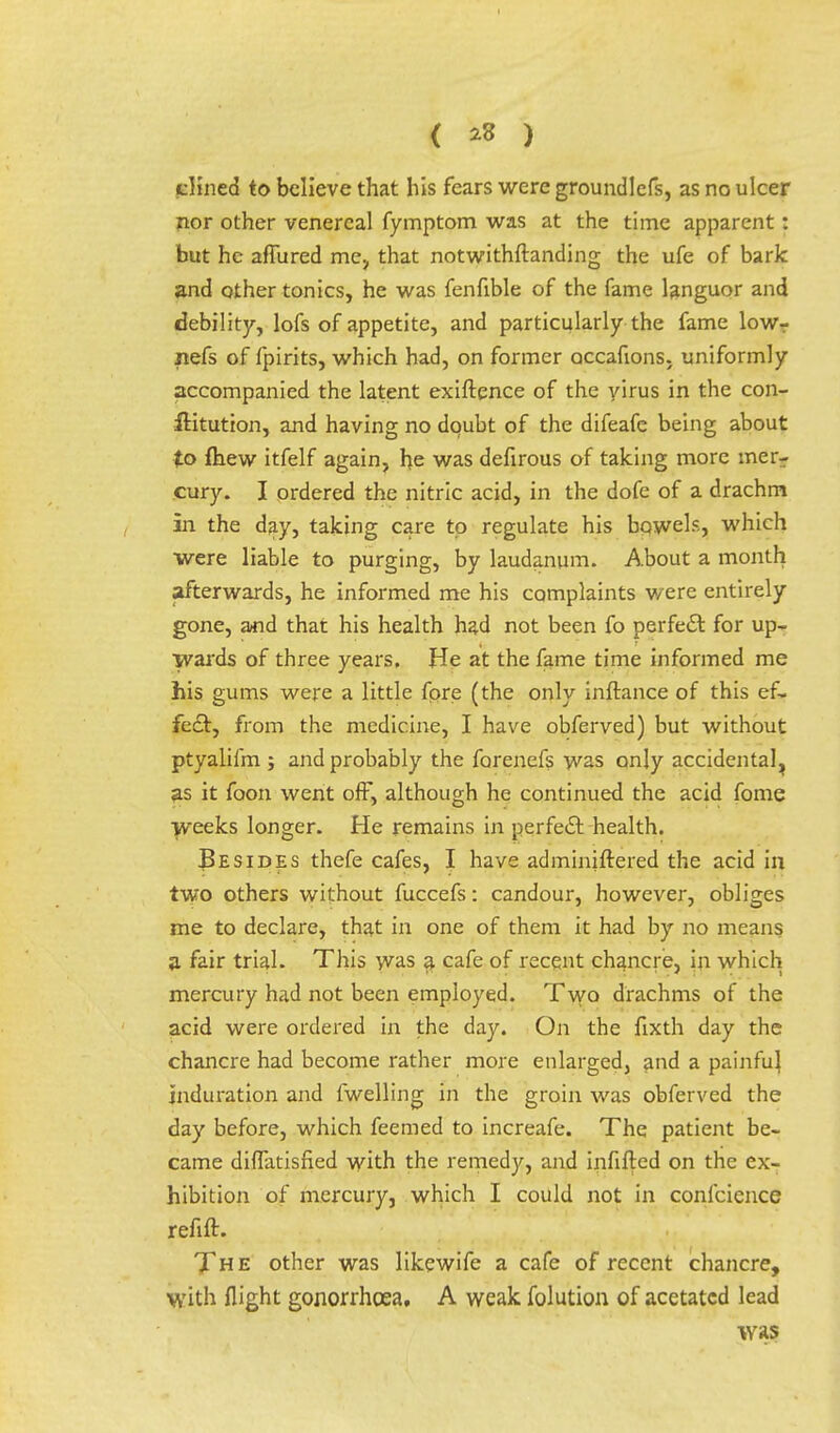 { *8 ) dined to believe that his fears were groundlefs, as no ulcer nor other venereal fymptom was at the time apparent: but he affured me, that notwithstanding the ufe of bark and other tonics, he was fenfible of the fame languor and debility, lofs of appetite, and particularly the fame lowr nefs of fpirits, which had, on former occafions. uniformly accompanied the latent exiftence of the yirus in the con- ftitution, and having no doubt of the difeafe being about to fhew itfelf again, he was defirous of taking more mer- cury. I ordered the nitric acid, in the dofe of a drachm in the day, taking care to regulate his bowels, which were liable to purging, by laudanum. About a month afterwards, he informed me his complaints were entirely gone, and that his health had not been fo perfect for up- wards of three years, He at the fame time informed me his gums were a little fore (the only inftance of this ef- fect, from the medicine, I have obferved) but without ptyalifm ; and probably the forenefs was only accidental^ as it foon went off, although he continued the acid fome weeks longer. He remains in perfect health. Besides thefe cafes, I have adminiftered the acid in two others without fuccefs: candour, however, obliges me to declare, that in one of them it had by no means a fair trial. This was a cafe of recent chancre, in which mercury had not been employed. Two drachms of the acid were ordered in the day. On the fixth day the chancre had become rather more enlarged, and a painfuj induration and fwelling in the groin was obferved the day before, which feemed to increafe. The patient be- came diffatisfied with the remedy, and infifted on the ex- hibition of mercury, which I could not in confeience refift. The other was likewife a cafe of recent chancre, with flight gonorrhoea, A weak folution of acetatcd lead was