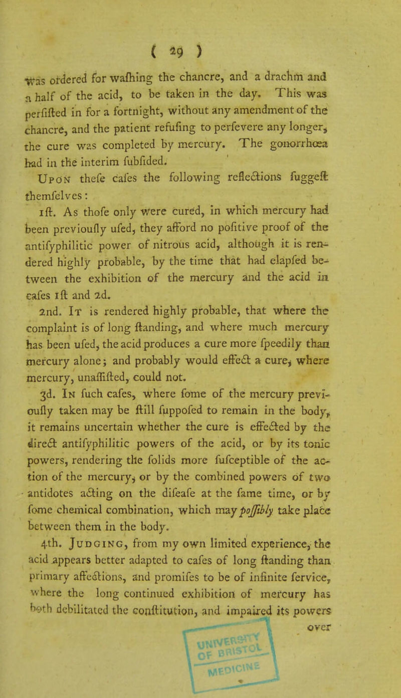 a half of the acid, to be taken in the day. This was perfifted in for a fortnight, without any amendment of the chancre, and the patient refufing to perfevere any longer* the cure was completed by mercury. The gonorrhoea had in the interim fubfided. Upon thefe cafes the following reflexions fuggeft themfelves: ift. As thofe only Were cured, in which mercury had been previoufly ufed, they afford no pofitive proof of the antifyphilitic power of nitrous acid, although it is ren- dered highly probable, by the time that had elapfed be- tween the exhibition of the mercury and the acid in cafes i ft and 2d. 2nd. It is rendered highly probable, that where the complaint is of long ftanding, and where much mercury has been ufed, the acid produces a cure more fpeedily than mercury alone; and probably would effect a cure* where mercury, unaflifted, could not. 3d. In fuch cafes, where fome of the mercury previ- oufly taken may be ftill fuppofed to remain in the bodyr it remains uncertain whether the cure is effected by the direct antifyphilitic powers of the acid, or by its tonic powers, rendering the folids more fufceptible of the ac- tion of the mercury $ or by the combined powers of two> antidotes acting on the dileafe at the fame time, or by fome chemical combination, which maypojfibly take place between them in the body. 4th. Judging, from my own limited experience, the acid appears better adapted to cafes of long ftanding than primary affections, and promifes to be of infinite fervice, where the long continued exhibition of mercury has Mb debilitated the conftitution, and impaired its powers over (J o