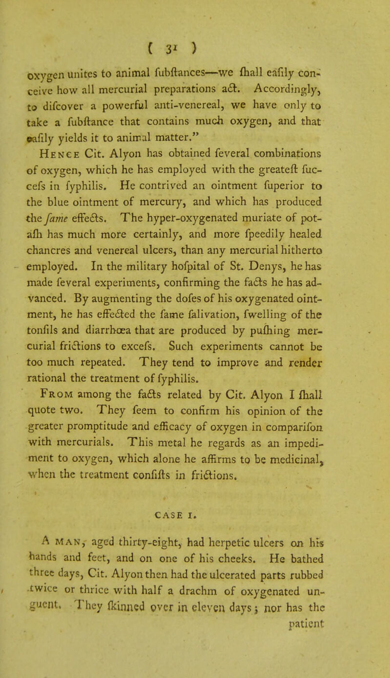 ( 3' ) oxygen unites to animal fubftances—we fliall cafily con- ceive how all mercurial preparations act. Accordingly, to difcover a powerful anti-venereal, we have only to take a fubftance that contains much oxygen, and that oafily yields it to animal matter. Hence Cit. Alyon has obtained feveral combinations of oxygen, which he has employed with the greateft fuc- cefs in fyphilis. He contrived an ointment fuperior to the blue ointment of mercury, and which has produced the fame effects. The hyper-oxygenated muriate of pot- afh has much more certainly, and more fpeedily healed, chancres and venereal ulcers, than any mercurial hitherto employed. In the military hofpital of St. Denys, he has made feveral experiments, confirming the facts he has ad- vanced. By augmenting the dofes of his oxygenated oint- ment, he has effected the fame falivation, fwelling of the tonfils and diarrhoea that are produced by pufhing mer- curial frictions to excefs. Such experiments cannot be too much repeated. They tend to improve and render rational the treatment of fyphilis. From among the facts related by Cit. Alyon I fliall quote two. They feem to confirm his opinion of the greater promptitude and efficacy of oxygen in comparifon with mercurials. This metal he regards as an impedi- ment to oxygen, which alone he affirms to be medicinal, when the treatment confifts in frictions. CASE I. A man, aged thirty-eight, had herpetic ulcers on his hands and feet, and on one of his cheeks. He bathed three days, Cit. Alyon then had the ulcerated parts rubbed cwiee or thrice with half a drachm of oxygenated un- guent. They fkinned over in eleven days j nor has the patient