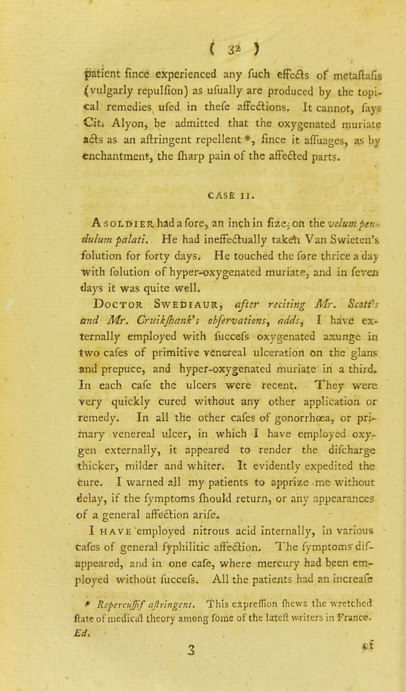 ( & ) patient fince experienced any fuch effects of metaftafis (vulgarly repulfion) aS ufually are produced by the topi- cal remedies ufed in thefe affections. It cannot, fays Citi Alyon^ be admitted that the oxygenated muriate acts as an aftringent repellent *, fmce it affuages, as by enchantment, the fharp pain of the affected parts. CASE Hi A soldier, had a fore, an inch in fize;- on the velum pen- dulum palati. He had ineffectually taken Van Swieten's folution for forty days. He touched the fore thrice a day with folution of hyper-oxygenated muriate, and in feven days it was quite well. Doctor Swediaur, after reciting Mr. Scott's land Mr. Gruikjhank* s obfervations, addsi I have ex- ternally employed with fuccefs oxygenated axunge in two cafes of primitive venereal ulceration on the glans and prepuce, and hyper-oxygenated muriate in a third. In each cafe the ulcers were recent. They were very quickly cured without any other application or remedy. In all the other cafes of gonorrhoea, or pri- mary venereal ulcer, in which I have employed oxy- gen externally, it appeared to render the difcharge thicker, milder and whiter; It evidently expedited the Cure. I warned all my patients to apprize me without delay, if the fymptoms fhould return, or any appearances of a general affection arife. I have employed nitrous acid internally, in various Cafes of general fyphilitic affection. The fymptoms' dif- appeared, and in one cafe, where mercury had been em- ployed without fuccefs. All the patients had an increafe * Rcpercujif aftringent. This cxpreflion fliews the wretched ftate of medical theory among fomc of the latcft writers in France. Ed* 2 *>f