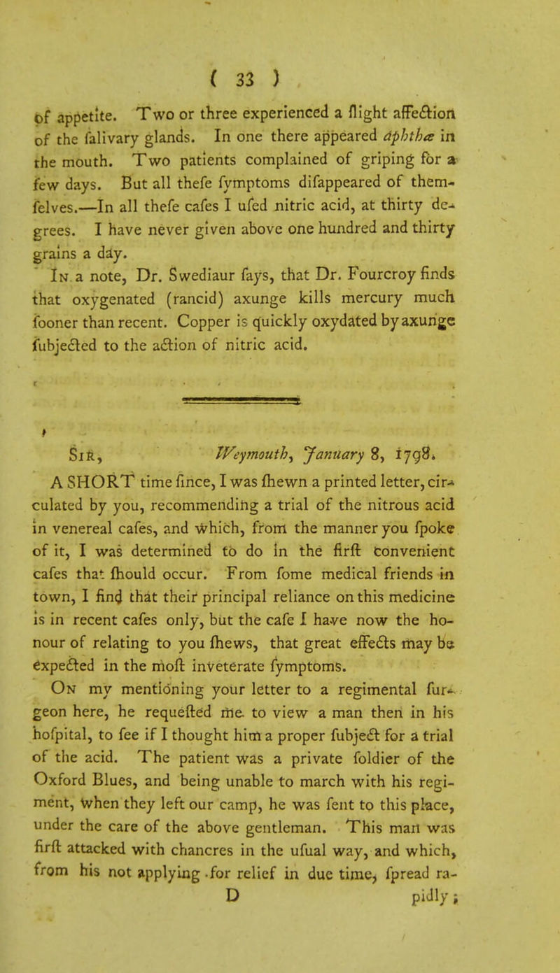of appetite. Two or three experienced a flight afFe&ion of the falivary glands. In one there appeared aphtha in the mouth. Two patients complained of griping for a few days. But all thefe fymptoms difappeared of them- felves.—In all thefe cafes I ufed nitric acid, at thirty de- grees. I have never given above one hundred and thirty grains a day. In a note, Dr. Swediaur fays, that Dr. Fourcroy finds that oxygenated (rancid) axunge kills mercury much iboner than recent. Copper is quickly oxydated by axunge fubjected to the action of nitric acid. Sir, Weymouth^ January 8, 1798* A SHORT time fince, I was (hewn a printed letter, cir* culated by you, recommending a trial of the nitrous acid in venereal cafes, and which, from the manner you fpoke of it, I was determined to do in the firft Convenient cafes that mould occur. From fome medical friends in town, I find that their principal reliance on this medicine is in recent cafes only, but the cafe I ha-ve now the ho- nour of relating to you mews, that great effects may be expected in the moft inveterate fymptoms. On my mentioning your letter to a regimental fur- geon here, he requefted me to view a man then in his hofpital, to fee if I thought him a proper fubject for a trial of the acid. The patient was a private foldier of the Oxford Blues, and being unable to march with his regi- ment, When they left our camp, he was fent to this place, under the care of the above gentleman. This mart w:is firft attacked with chancres in the ufual way, and which, from his not applying -for relief in due time, fpread ra- D pidly i