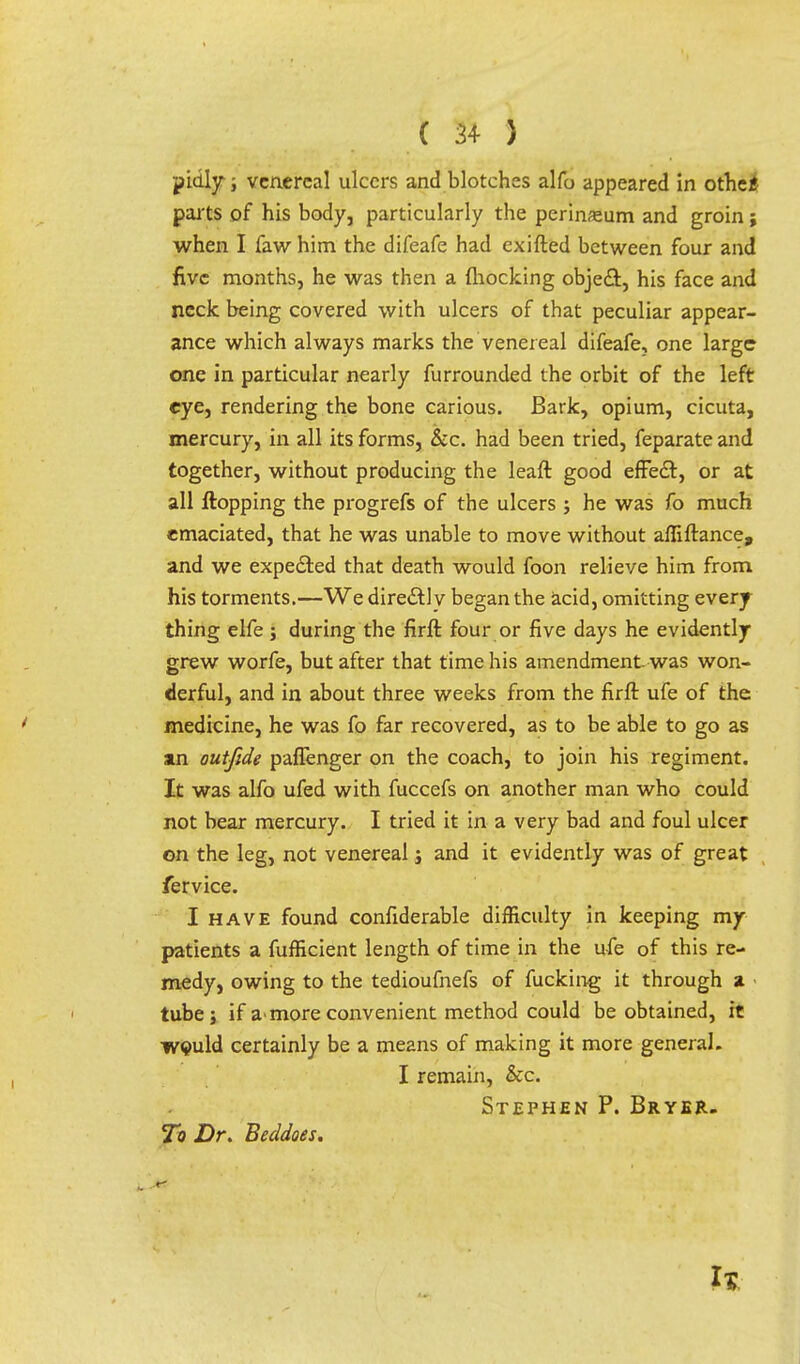 pidly; venereal ulcers and blotches alfo appeared in othe£ parts of his body, particularly the perineum and groin; when I faw him the difeafe had exifted between four and five months, he was then a mocking object, his face and neck being covered with ulcers of that peculiar appear- ance which always marks the venereal difeafe, one large one in particular nearly furrounded the orbit of the left eye, rendering the bone carious. Bark, opium, cicuta, mercury, in all its forms, &c. had been tried, feparate and together, without producing the leaft good effect, or at all Hopping the progrefs of the ulcers ; he was fo much emaciated, that he was unable to move without affiftance, and we expected that death would foon relieve him from his torments.—We direct! v began the acid, omitting every thing elfe ; during the firft four or five days he evidently grew worfe, but after that time his amendment, was won- derful, and in about three weeks from the firft ufe of the medicine, he was fo far recovered, as to be able to go as an outfide paflenger on the coach, to join his regiment. It was alfo ufed with fuccefs on another man who could not bear mercury. I tried it in a very bad and foul ulcer on the leg, not venereal j and it evidently was of great fervice. I have found confiderable difficulty in keeping my patients a fufficient length of time in the ufe of this re- medy, owing to the tedioufnefs of fucking it through a tube; if a-more convenient method could be obtained, it would certainly be a means of making it more general. I remain, &c. Stephen P. Bryer. To Dr. Beddoes.