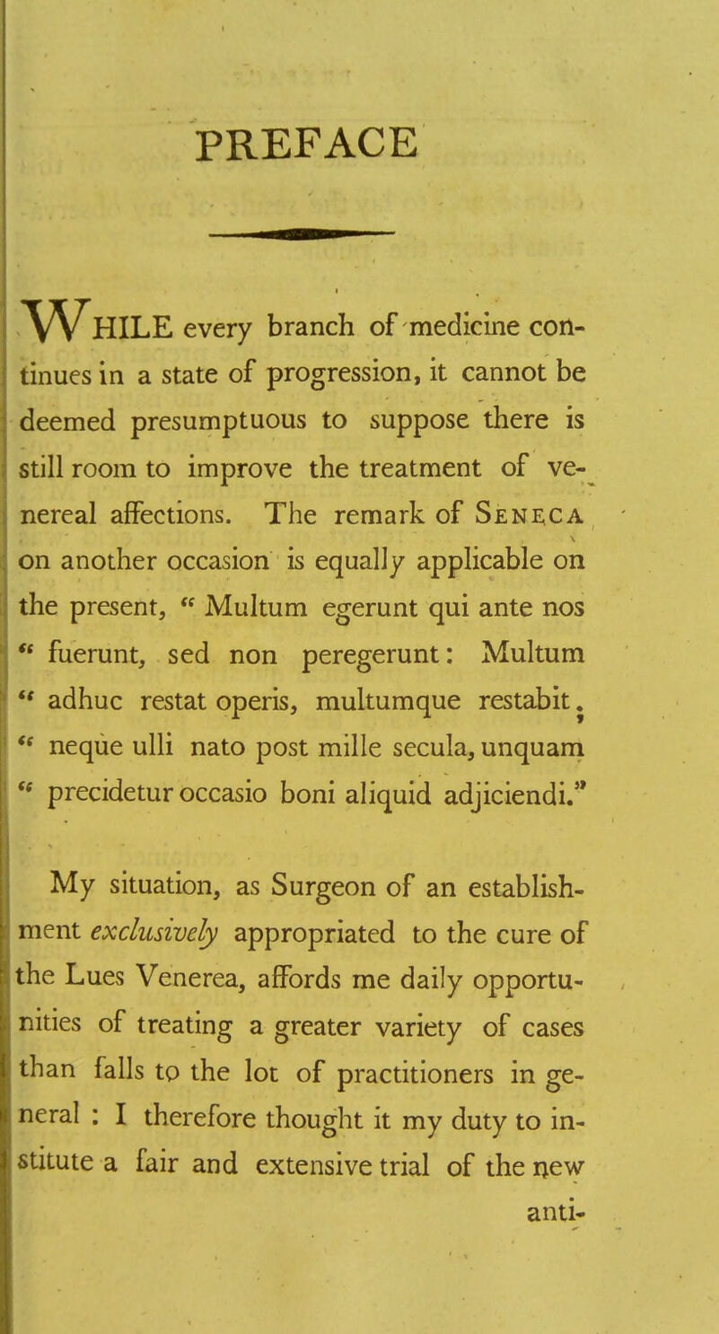 PREFACE While every branch of medicine con- tinues in a state of progression, it cannot be deemed presumptuous to suppose there is still room to improve the treatment of ve- nereal affections. The remark of S£Ni;ca on another occasion is equally applicable on the present, Multum egerunt qui ante nos *• fuerunt, sed non peregerunt: Multum adhuc restat operis, multumque restabit. neqiie ulli nato post mille secula, unquani precidetur occasio boni aliquid adjiciendi/* My situation, as Surgeon of an establish- ment exclusively appropriated to the cure of the Lues Venerea, affords me daily opportu- nities of treating a greater variety of cases than falls to the lot of practitioners in ge- neral : I therefore thought it my duty to in- stitute a fair and extensive trial of the new anti-