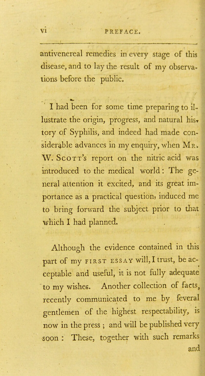 I . ,r. ^ antivenereal remedies in every stage of this ; disease, and to lay the result of my observa-' lions before the public. I I had been for some time preparing to il- lustrate the origin, progress, and natural his-r tory of Syphilis, and indeed had made con- siderable advances in my enquiry, when Mr. W. Scott's report on the nitric acid was introduced to the medical world: The ge- neral attention it excited, and its great im- portance as a practical question? induced me to bring forward the subject prior to that which I had planned. Although the evidence contained in this part of my FIRST essay will,I trust, be ac- ceptable and useful, it is not fully adequate to my wishes. Another collection of facts, recently communicated to me by feveral gentlemen of the highest respectability, is now in the press; and will be published very soon : These, together with such remarks and