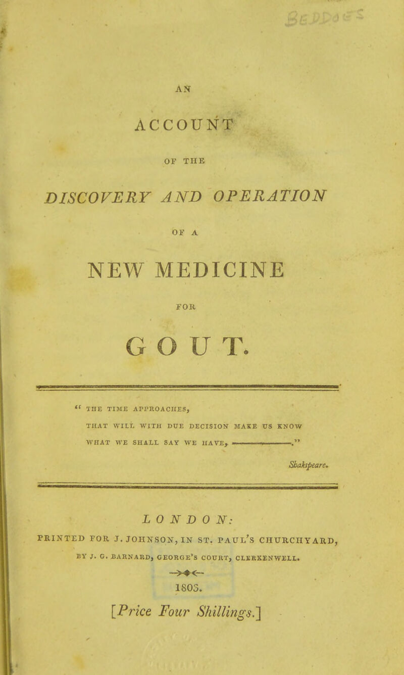 AN ACCOUNT OF THE DISCOVERY AND OPERATION OF A NEW MEDICINE FOR GOUT. THE TIME APPROACHES, THAT WILL WITH DUE DECISION MAKE US KNOW WHAT WE SHALL SAY WE HAVE^ Shakspeare. LONDON: PRINTED FOR J. JOHNSON, IN ST. PAUL's CHURCHYARD, BY J. G. BARNAUD, CEORGE'S COURT, CLERKENWELL. ■->♦<— 1803. [Price Four Shillings.']