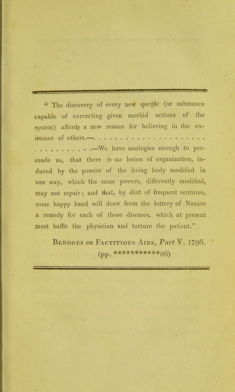 ^* The discovery of every new specific (or substance capable of correcting given morbid actions of the system) affords a new reason for believing in the ex- istence of others.— —We have analogies enough to per- suade us, that there is no lesion of organization, in- duced by the powers of the living body modified in one way, which the same powers, differently modified, may not repair; and that, by dint of frequent ventures, some happy hand will draw from the lottery of Nature a remedy for each of those diseases, which at present most baffle the physician and torture the patient. Beddoes on Factitious Airs, Part V, 179f>-