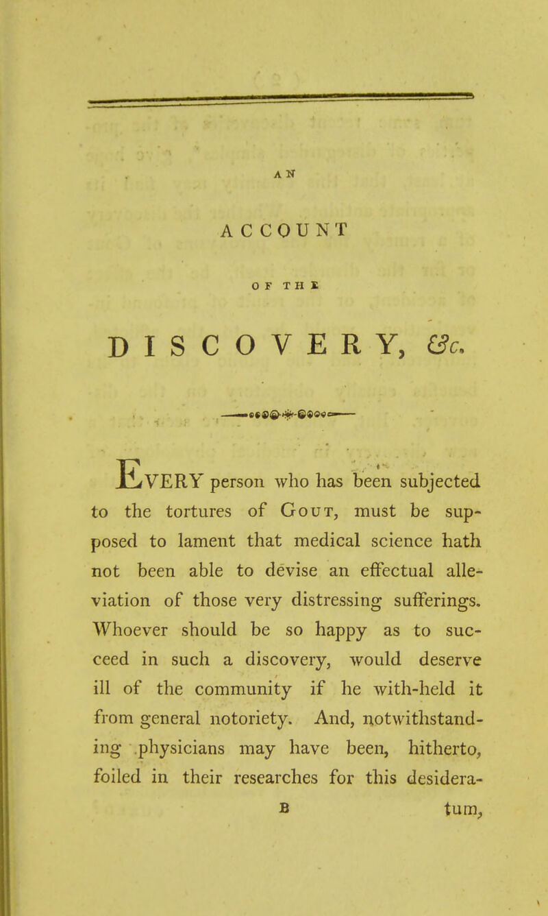 A N ACCOUNT OF THE DISCOVERY, &c. Every person who has been subjected to the tortures of Gout, must be sup- posed to lament that medical science hath not been able to devise an effectual alle- viation of those very distressing sufferings. Whoever should be so happy as to suc- ceed in such a discovery, would deserve ill of the community if he with-held it from general notoriety. And, notwithstand- ing physicians may have been, hitherto, foiled in their researches for this desidera- B tuni;,