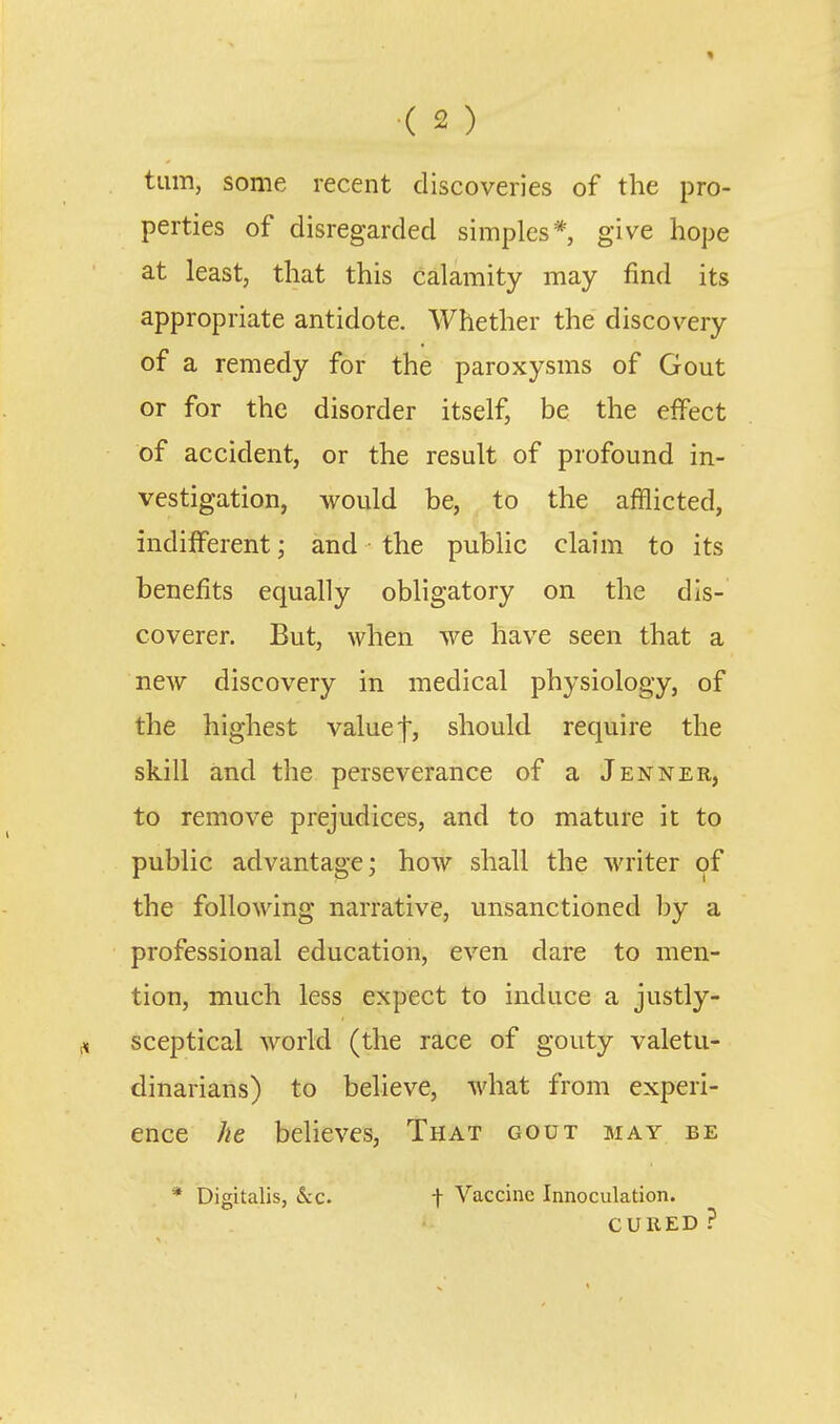 turn, some recent discoveries of the pro- perties of disregarded simples* give hope at least, that this calamity may find its appropriate antidote. Whether the discovery of a remedy for the paroxysms of Gout or for the disorder itself, be the effect of accident, or the result of profound in- vestigation, would be, to the afflicted, indifferent; and the public claim to its benefits equally obligatory on the dis- coverer. But, when we have seen that a new discovery in medical physiology, of the highest value f, should require the skill and the perseverance of a Jenner, to remove prejudices, and to mature it to public advantage; how shall the writer of the following narrative, unsanctioned by a professional education, even dare to men- tion, much less expect to induce a justly- sceptical world (the race of gouty valetu- dinarians) to believe, what from experi- ence he believes, That gout may be * Digitalis, (Sec. -j- Vaccine Innoculation. CURED ?