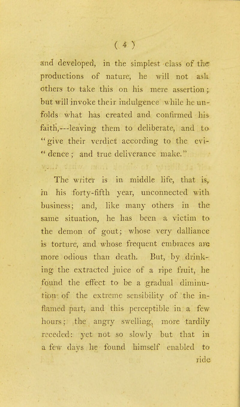 and developed, in the simplest class of ther productions of nature, lie will not ask others to take this on his mere assertion but will invoke their indulgence while he un- folds what has created and confirmed his faitH,—leaving them to deliberate, and to *'give their verdict according to the evi-  dence ; and true deliverance make. The writer is in middle life, that is, in his forty-fifth year, unconnected with business; and, like many others in the same situation, he has been a victim to the demon of gout; whose very dalliance is torture, and whose frequent embraces are more odious than death. But, by drink- ing the extracted juice of a ripe fruit, he found the eflTect to be a gradual diminu- tion' of the extreme sensibility of the in- flamed part, and this perceptible in a few hours; the angry swelling, more tardily receded: yet not so slowly but that in a few days he found himself enabled to ride