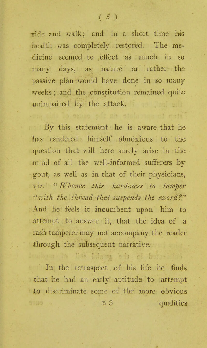 (^) Tide and walk; and in a sliort time Im iaealth was coinpletely . restored. The me- dicine seemed to effect as much in so many days, as^ nature or rather . the passive plan-would have done in so many weeks; and the constitution remained quite unimpaired by the attack. By this statement he is aware that he has rendered himself obnoxious to the question that will here surely arise in the mind of all the well-informe-d sufferers by gout, as well as in that of their physicians, VIZ.  JVhen.ce this hardiness to tamper with the thread that suspends the sword?'' And he feels it incumbent upon him to attempt to answer it, that the idea of a rash tamperer may not accompany the reader through the subsequent narrative. In the retrospect. of his life he finds that he had an early aptitude to attempt to discriminate some of the more obvious B 3 qualitie;*