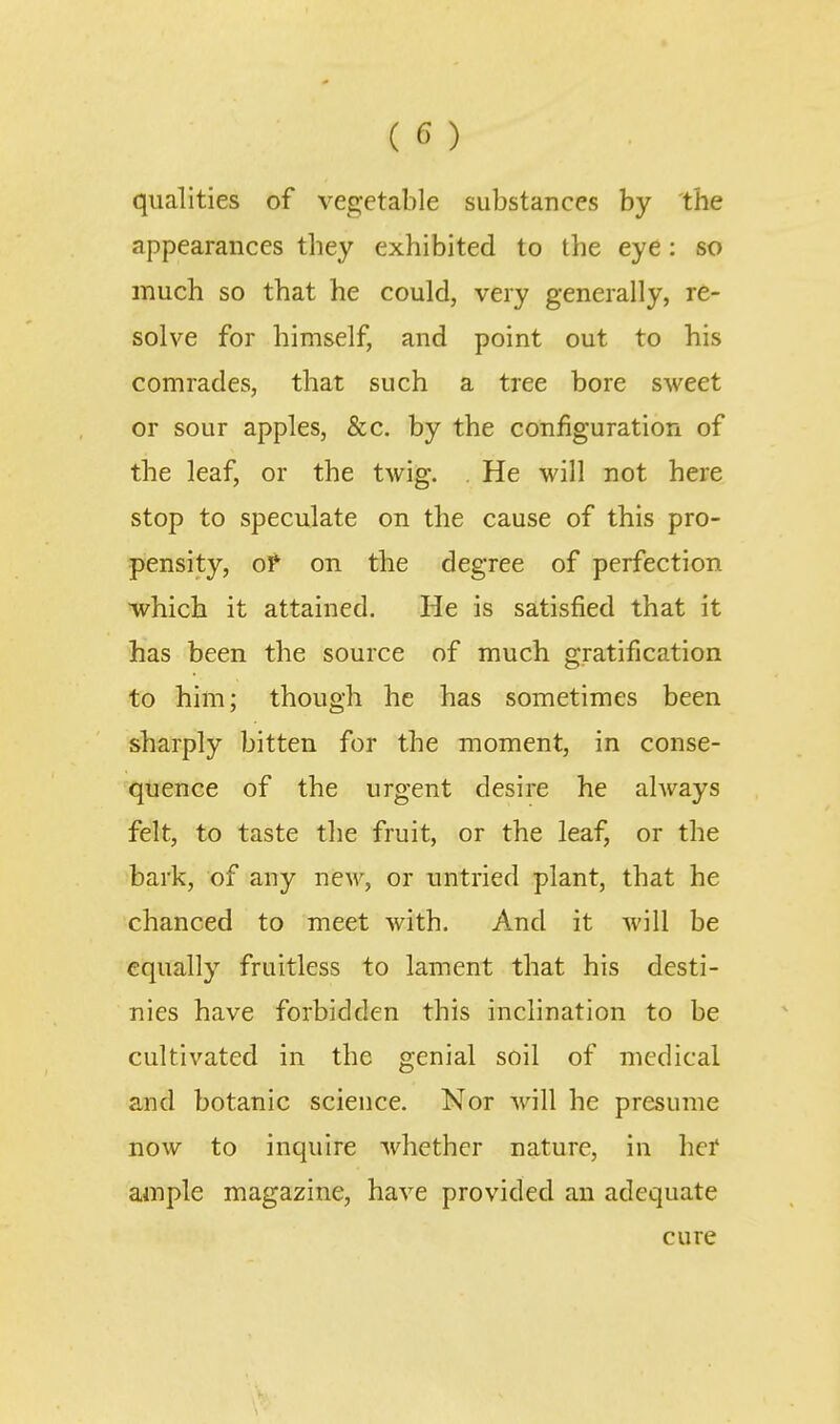 qualities of vegetable substances by the appearances they exhibited to the eye: so much so that he could, very generally, re- solve for himself, and point out to his comrades, that such a tree bore sweet or sour apples, &c. by the configuration of the leaf, or the twig. , He will not here stop to speculate on the cause of this pro- pensity, oP on the degree of perfection which it attained. He is satisfied that it has been the source of much gratification to him; though he has sometimes been sharply bitten for the moment, in conse- quence of the urgent desire he always felt, to taste the fruit, or the leaf, or the bark, of any new, or untried plant, that he chanced to meet with. And it will be equally fruitless to lament that his desti- nies have forbidden this inclination to be cultivated in the genial soil of medical and botanic science. Nor will he presume now to inquire whether nature, in hei* ample magazine, have provided an adequate cure