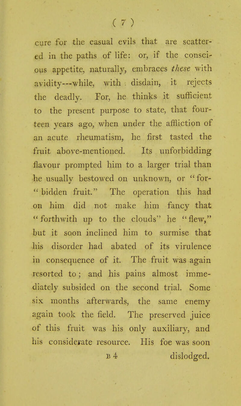 cure for the casual evils that are scatter- ed in the paths of life: or, if the consci- ous appetite, naturally, embraces these with avidity—while, with . disdain, it rejects the deadly. For, he thinks it sufficient to the present purpose to state, that four- teen years ago, when under the affliction of an acute rheumatism, he first tasted the fruit above-mentioned. Its unforbidding flavour prompted him to a larger trial than he usually bestowed on unknown, or for-  bidden fruit. The operation this had on him did not make him fancy that ''forthwith up to the clouds he flew, but it soon inclined him to surmise that his disorder had abated of its virulence in consequence of it. The fruit was again resorted to; and his pains almost imme- diately subsided on the second trial. Some six months afterwards, the same enemy again took the field. The preserved juice of this fruit was his only auxiliary, and his considerate resource. His foe was soon B 4 dislodged.
