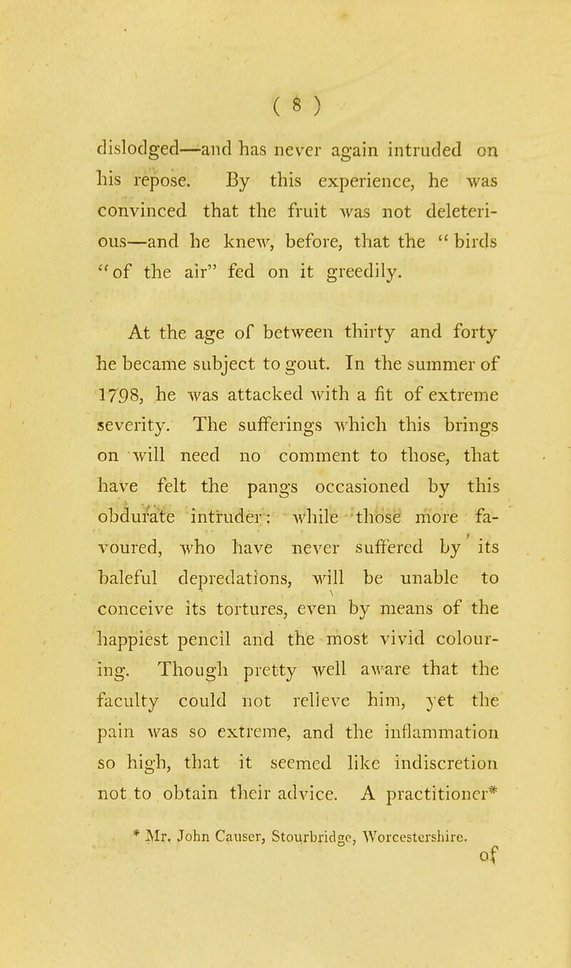 dislodged—-and has never again intruded on his repose. By this experience, he was convinced that the fruit was not deleteri- ous—and he knew, before, that the  birds of the air fed on it greedily. At the age of between thirty and forty he became subject to gout. In the summer of 1798, he was attacked with a fit of extreme severity. The sufferings which this brings on will need no comment to those, that have felt the pangs occasioned by this obdurate intruder : Avhile those more fa- voured, who have never suffered by its baleful depredations, will be unable to conceive its tortures, even by means of the happiest pencil and the most vivid colour- ing. Though pretty well aware that the faculty could not relieve him, yet the pain was so extreme, and the inflammation so high, that it seemed like indiscretion not to obtain their advice. A practitioner* * Mr. John Causer, Stourbridge, Worcestershire. of