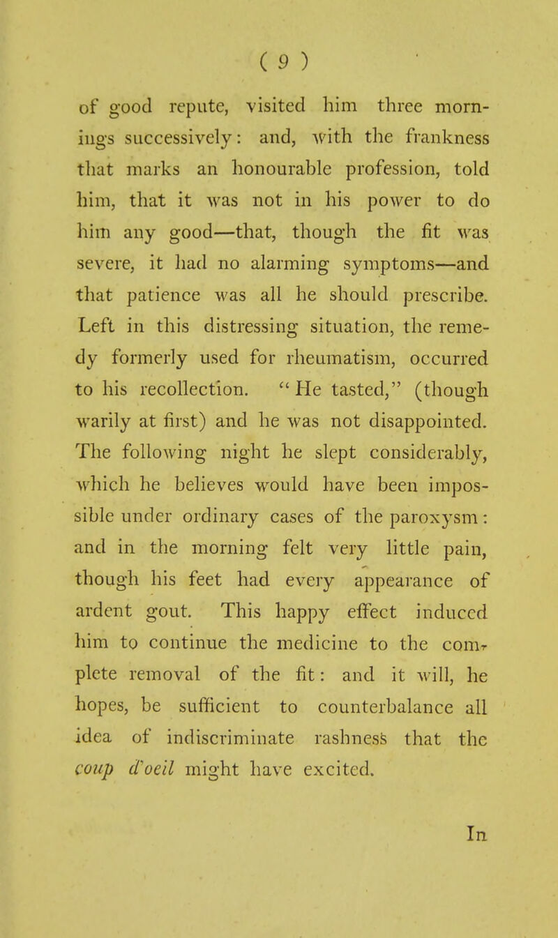 of good repute, visited him three morn- ings successively: and, with the frankness that marks an honourable profession, told him, that it was not in his power to do him any good—that, though the fit wsls severe, it had no alarming symptoms—and that patience was all he should prescribe. Left in this distressing situation, the reme- dy formerly used for rheumatism, occurred to his recollection. ''He tasted, (though warily at first) and he was not disappointed. The following night he slept considerably, which he believes would have been impos- sible under ordinary cases of the paroxysm: and in the morning felt very little pain, though his feet had every appearance of ardent gout. This happy effect induced him to continue the medicine to the conir plcte removal of the fit: and it will, he hopes, be sufficient to counterbalance all idea of indiscriminate rashness that the coup d'oeil might have excited. In