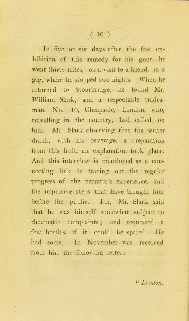 In five or six days after the first ex- hibition of this remedy for his gout, he went thirty miles, on a visit to a friend, in a gig, where he stopped two nights. When he returned to Stourbridge, he found Mr. WiUiam Slark, sen. a respectable trades- man, No. 10, Cheapside, London, who, travelling in the country, had called on him. Mr. Slark observing that the writer drank, with his beverage, a preparation from this fruit, an explanation took place. And this interview is mentioned as a con- necting link in tracing out the regular progress of the narrator's experience, and the impulsive steps that have brought him before the public. For, Mr. Slark said that he was himself somewhat subject to rheumatic complaints; and requested a few bottles, if it could be spared. He had some. In November was received from him the following letter: London^