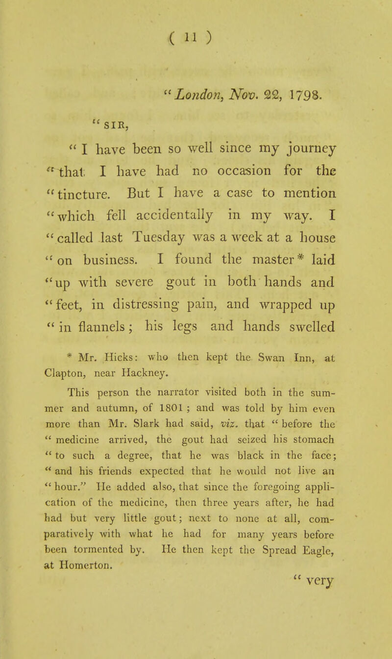 ''London, Nov. 22, 1798.  SIR,  I have been so well since my journey  that, I have had no occasion for the  tincture. But I have a case to mention ''which fell accidentally in my way. I  called last Tuesday was a week at a house on business. I found the master* laid up with severe gout in both hands and  feet, in distressing pain, and wrapped up  in flannels; his legs and hands swelled * Mr. Hicks: who then kept the Swan Inn, at Clapton, near Hackney. This person the narrator visited both in the sum- mer and autumn, of 1801 ; and was told by him even more than Mr. Slark had said, viz. that  before the  medicine arrived, the gout had seized his stomach to such a degree, that he was black in the face;  and his friends expected that he would not live an  hour. He added also, that since the foregoing appli- cation of the medicine, then three years after, he had had but very little gout; next to none at all, com- paratively with what he had for many years before been tormented by. He then kept the Spread Eagle, at Homerton.  very