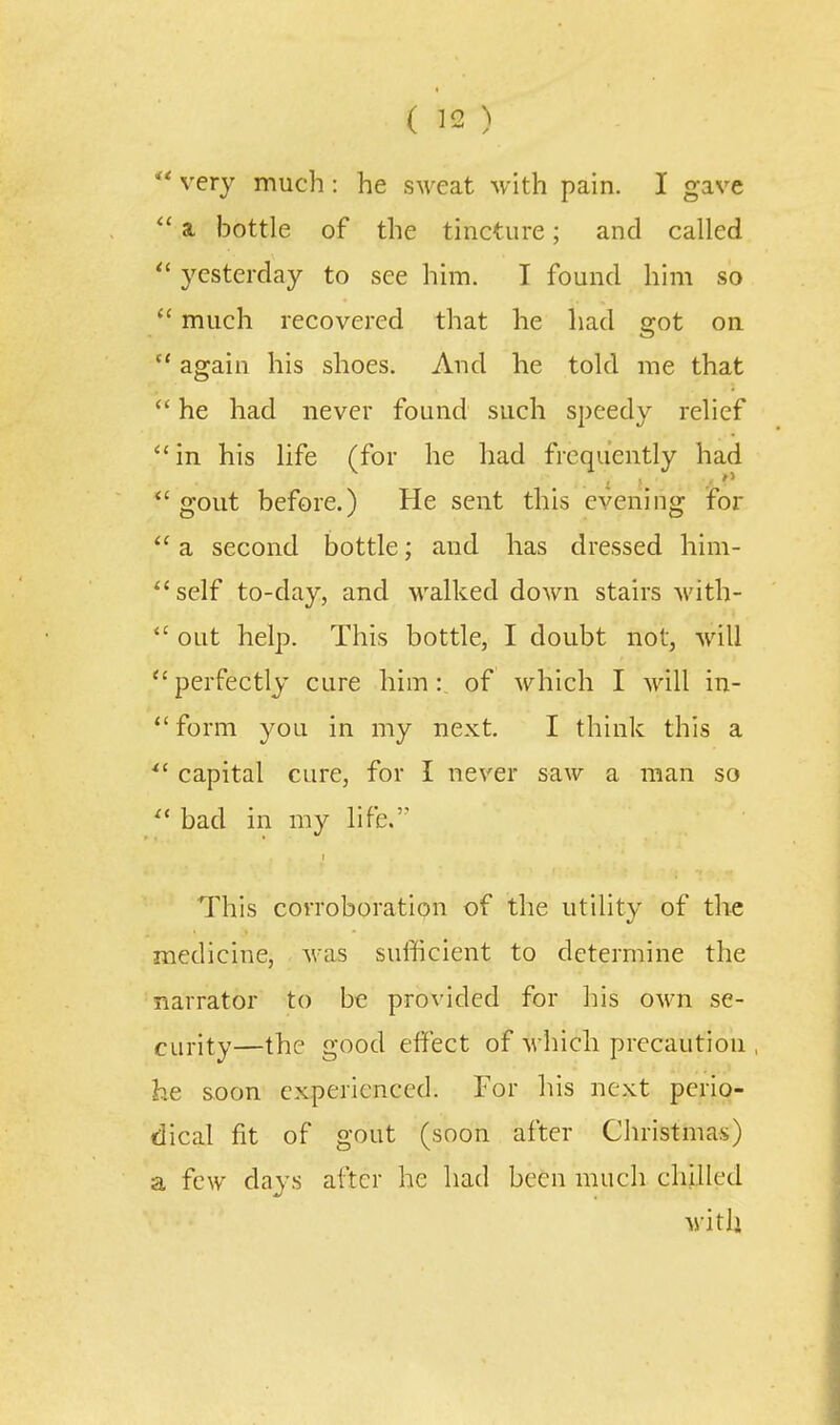 ( ]2 ) very much: he sMTat with pain. I gave  a bottle of the tincture; and called yesterday to see him. I found him so  much recovered that he had got on  again his shoes. And he told me that  he had never found such speedy relief in his life (for he had frequently had  gout before.) He sent this evening for  a second bottle; and has dressed him- self to-day, and walked down stairs with-  out help. This bottle, I doubt not, will  perfectly cure him: of which I will in- *'form you in my next. I think this a ^' capital cure, for I never saw a man so ^' bad in my life. This corroboration of the utility of the medicine, was sufficient to determine the narrator to be provided for his OM'n se- curity—the good effect of which precaution he soon experienced. For his next perio- dical fit of gout (soon after Christmas) a few days after he had been much chilled with