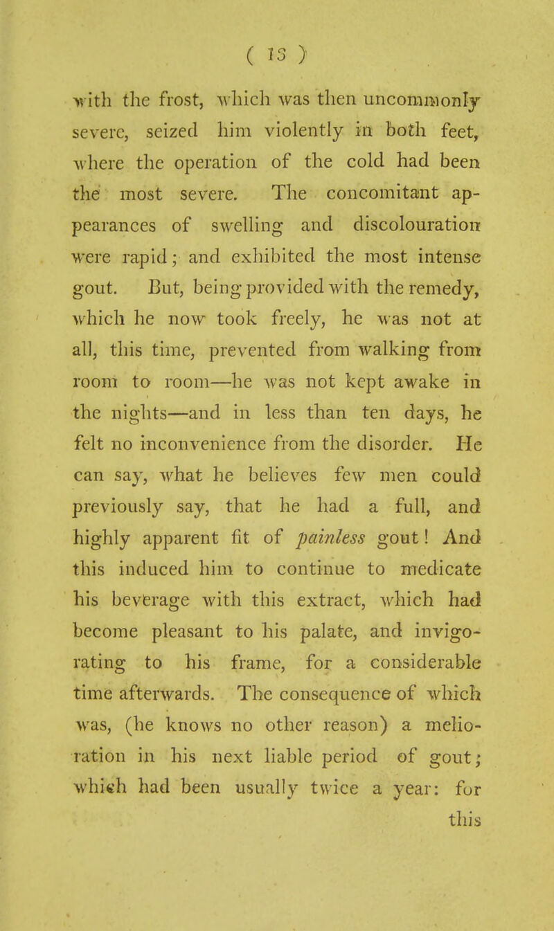 y\ it\i the frost, ^\luch was then uncommonly severe, seized him violently in both feet, Avhere tlie operation of the cold had been the most severe. The concomitant ap- pearances of swelling and discolouration were rapid; and exhibited the most intense gout. But, beingprovided with the remedy, which he now took freely, he was not at all, this time, prevented from walking from room to room—he was not kept awake in the nights—and in less than ten days, he felt no inconvenience from the disorder. Pie can say, what he believes few men could previously say, that he had a full, and highly apparent fit of painless gout! And this induced him to continue to medicate his beverage with this extract, which had become pleasant to his palate, and invigo- rating to his frame, for a considerable time afterwards. The consequence of which was, (he knows no other reason) a melio- ration in his next liable period of gout; whi«h had been usually twice a year: fur this