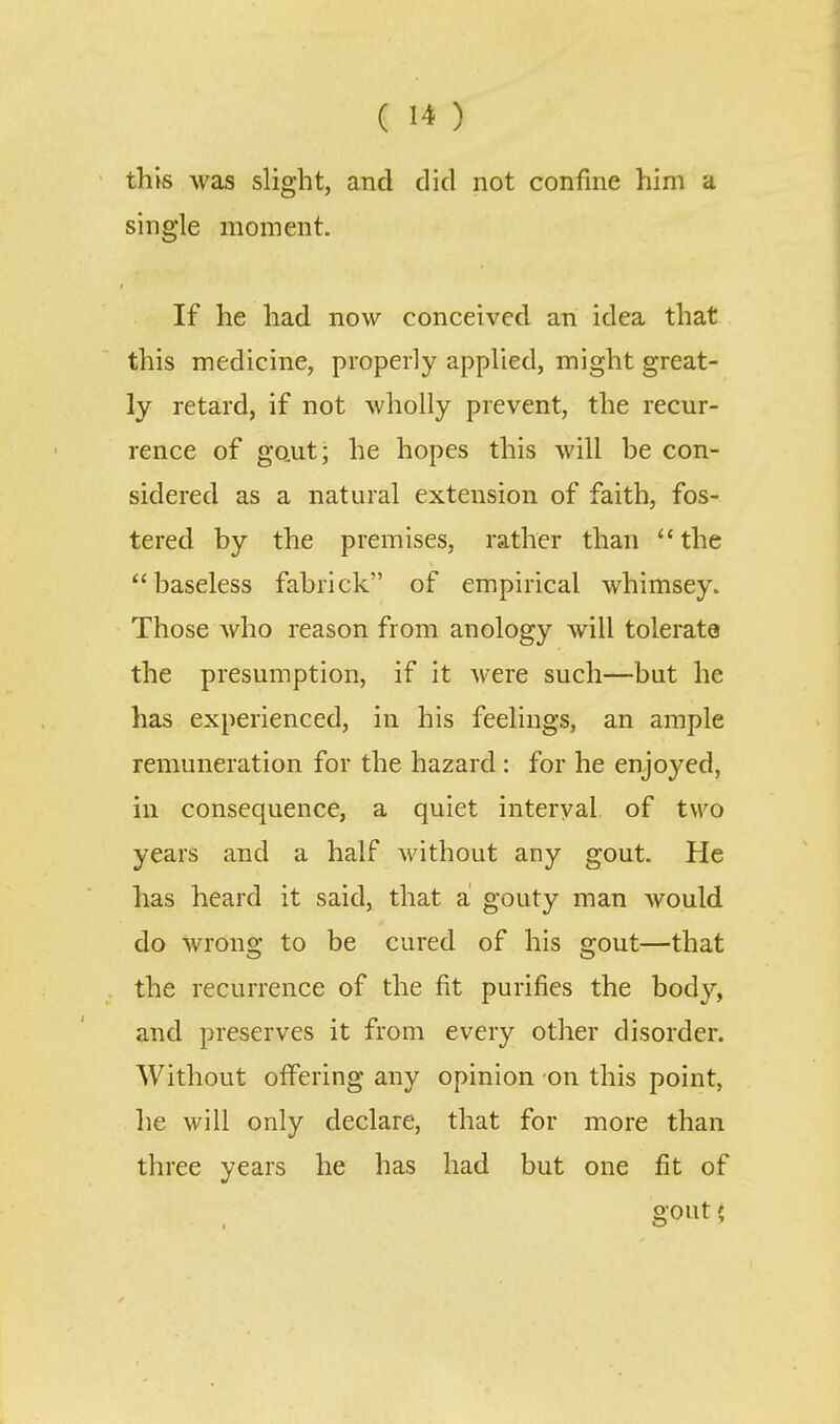 this was slight, and did not confine him a single moment. If he had now conceived an idea that this medicine, properly applied, might great- ly retard, if not wholly prevent, the recur- rence of gout; he hopes this will be con- sidered as a natural extension of faith, fos- tered by the premises, rather than the baseless fab rick of empirical whimsey. Those who reason from anology will tolerate the presumption, if it were such—but he has experienced, in his feelings, an ample remuneration for the hazard : for he enjoyed, in consequence, a quiet interval of two years and a half without any gout. He has heard it said, that a gouty man would do wrong to be cured of his gout—that the recurrence of the fit purifies the body, and preserves it from every other disorder. Without offering any opinion on this point, lie will only declare, that for more than three years he has had but one fit of gout;
