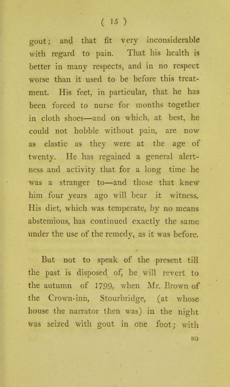 gout; and that fit very inconsiderable with regard to pain. That his health is better in many respects, and in no respect worse than it used to be before this treat- ment. His feet, in particular, that he has been forced to nurse for months together in cloth shoes—and on which, at best, he could not hobble without pain, are now as elastic as they were at the age of twenty. He has regained a general alert- ness and activity that for a long time he was a stranger to—and those that knew him four years ago will bear it witness. His diet, which was temperate, by no means abstemious, has continued exactl}'^ the same under the use of the remedy, as it was before. But not to speak of the present till the past is disposed of, he will revert to the autumn of 1799, when Mr. Brown of the Crown-inn, Stourbridge, (at w'hose house the narrator then was) in the nip-ht was seized with gout in one foot; with so