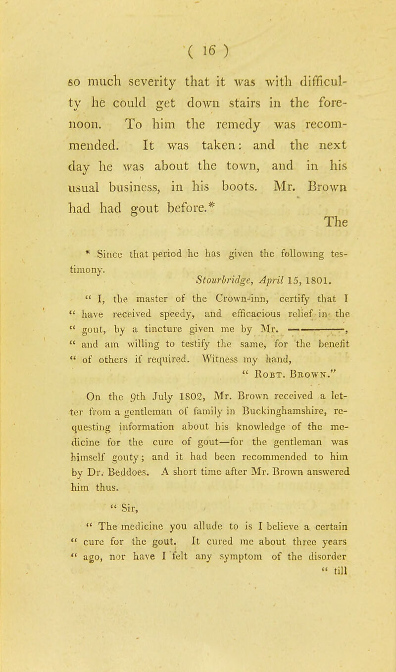 so much severity that it was with difficul- ty he could get down stairs in the fore- noon. To him the remedy was recom- mended. It was taken: and the next day he was about the town, and in his usual business, in his boots. Mr. Brown had had gout before.* The * Since that period he has given the following tes- timony. Stourbridge, April 15, 1801.  I, the master of the Crown-inn, certify that I  have received speedy, and efficacious relief in- the  gout, by a tincture given me by Mr. -,  and am willing to testify the same, for the benefit  of others if required. Witness my hand,  RoBT. Brown. On the 9th July 1802, Mr. Brown received a let- ter from a gentleman of family in Buckinghamshire, re- questing information about his knowledge of the me- dicine for the cure of gout—for the gentleman was himself gouty; and it had been recommended to him by Dr. Beddoes. A short time after Mr. Brown answered him thus.  Sir,  The medicine you allude to is I believe a certain <* cure for the gout. It cured me about three years  ago, nor have I felt any symptom of the disorder  till