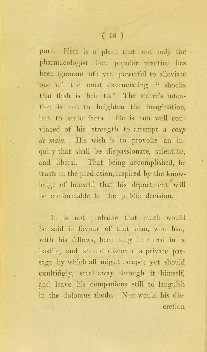pure. Here is a plant tliat not only tlie pharmacologist but popular practice has been ignoraint of: yet powerful to alleviate 'one of the most excruciating  shocks that flesh is heir to. The writer's inten- tion is not to heighten the imagination, but to state facts. He is too M'ell con- vinced of his strength to attempt a coup de main. His wish is to provoke an in- quiry that shall be dispassionate, scientific, and liberal. That being accomplished, he trusts in the prediction, inspired by the know- ledge of himself, that his deportment will be conformable to the public decision. It is not probable that much would be said in favour of that man, ^\ho had, Mitli his fellows, been long immured in a bastile, and should discover a private pas- sage by which all might escape; yet should exnltingly, steal away through it himself, and leave his companions still to languish in the dolorous abode. Nor would his dis- cretion