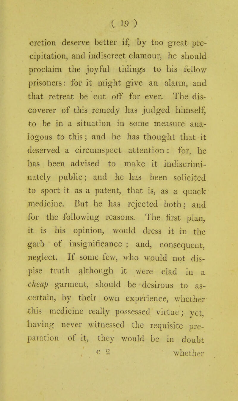 cretion deserve better if, by too great pre- cipitation, and indiscreet clamour, he should proclaim the joyful tidings to his fellow- prisoners : for it might give an alarm, and that retreat be cut off for ever. The dis- coverer of this remedy has judged himself, to be in a situation in some measure ana- logous to this; and he has thought that it deserved a circumspect attention: for, he has been advised to make it indiscrimi- nately public; and he has been solicited to sport it as a patent, that is, as a quack medicine. But he has rejected both; and for the following reasons. The first plan, it is his opinion, would dress it in the garb of insignificance ; and, consequent, neglect. If some few, who would not dis- ])ise truth although it were clad in a cheap garment, should be desirous to as- certain, by their own experience, whether this medicine really possessed'virtue ; yet, having never witnessed the requisite pre- paration of it, they would be in doubt c 2 whetlier