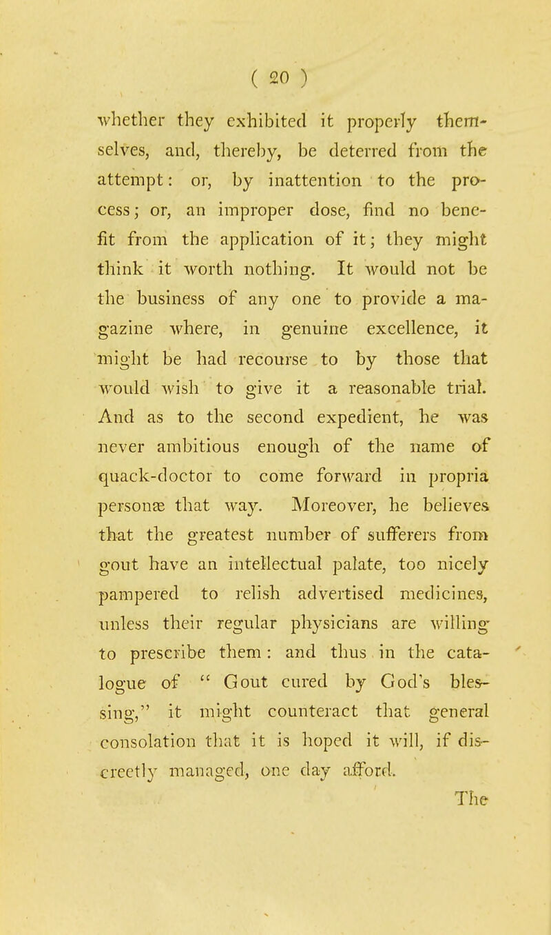 whether they exhibited it properly them- selves, and, tliereby, be deterred from the attempt: or, by inattention to the pro- cess ; or, an improper dose, find no bene- fit from the apphcation of it; they might think it worth nothing. It would not be the business of any one to provide a ma- gazine where, in genuine excellence, it might be had recourse to by those that would wish to give it a reasonable trial. And as to the second expedient, he was never ambitious enough of the name of quack-doctor to come forward in propria personte that way. Moreover, he believes that the greatest number of suflferers from gout have an intellectual palate, too nicely pampered to relish advertised medicines, unless their regular physicians are willing to prescribe them: and thus in the cata- logue of  Gout cured by God's bles- sing, it might counteract that general consolation that it is hoped it will, if dis- creetly managed, one day aiford. The