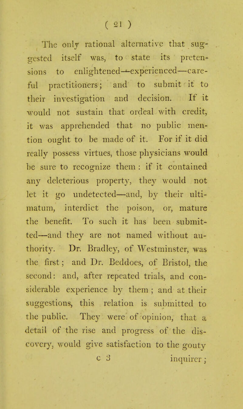 The only rational alternative that sug- gested itself was, to state its preten- sions to cnlightened-^experienced—care- ful practitioners; and to submit it to their investigation and decision. If it Avould not sustain that ordeal with credit, it was apprehended that no public men- tion ought to be made of it. For if it did really possess virtues, those physicians would be sure to recognize them : if it contained any deleterious property, they would not let it go undetected—and, by their ulti- matum, interdict the poison, or, mature the benefit. To such it has been submit- ted—and they are not named without au- thority. Dr. Bradley, of Westminster, was the first; and Dr. Beddoes, of Bristol, the second: and, after repeated trials, and con- siderable experience by them ; and at their suggestions, this relation is submitted to the public. They Avere of opinion, that a detail of the rise and progress of the dis- covery, would give satisfaction to the gouty c 3 inquirer;