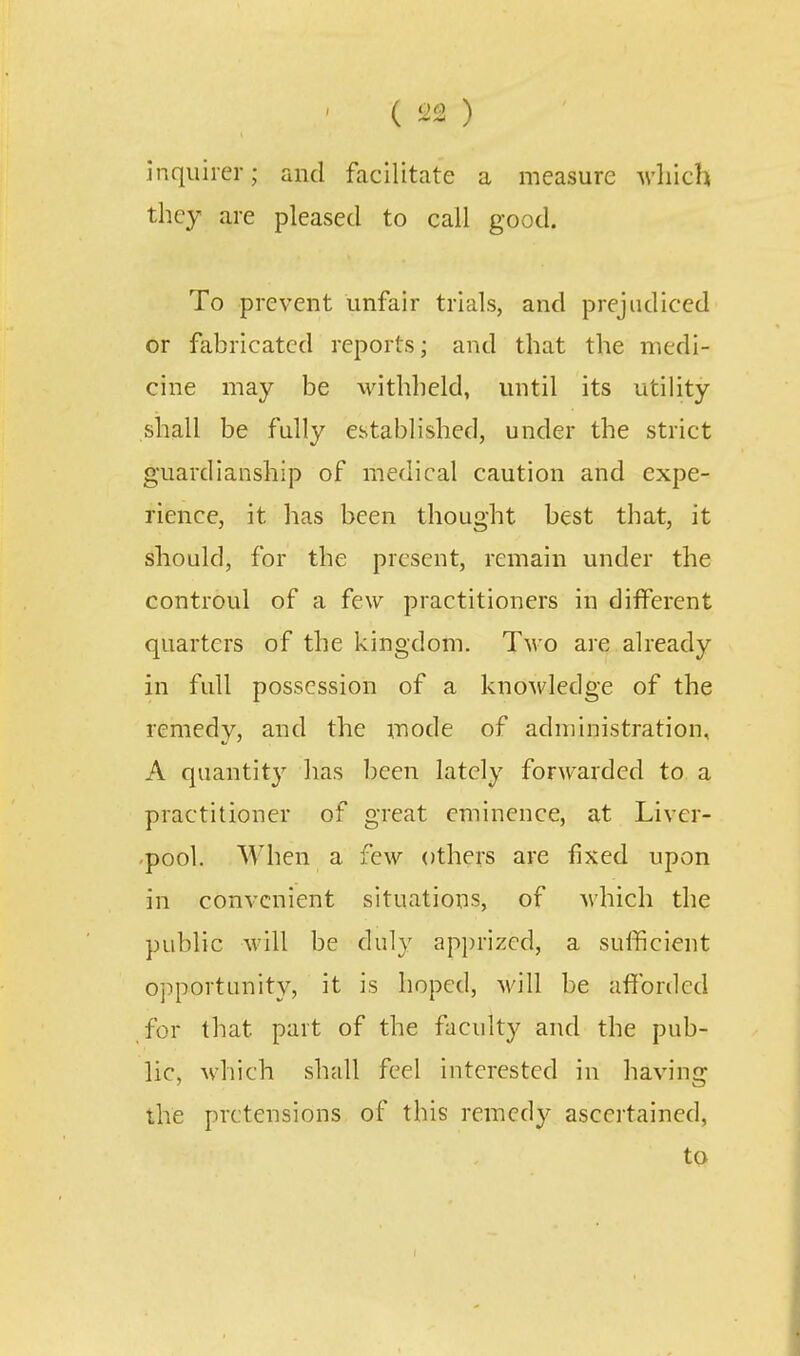 inquirer; and facilitate a measure which they are pleased to call good. To prevent unfair trials, and prejudiced or fabricated reports; and that the medi- cine may be withheld, until its utility shall be fully established, under the strict guardianship of medical caution and expe- rience, it has been thought best that, it should, for the present, remain under the controul of a few practitioners in different quarters of the kingdom. T^\'o are already in full possession of a knoMdedge of the remedy, and the mode of administration, A quantity lias been lately forwarded to a practitioner of great eminence, at Liver- pool. When a few others are fixed upon in convenient situations, of which the public will be duly apprized, a sufficient opportunity, it is hoped, will be afforded for that part of the faculty and the pub- lic, which shall feel interested in having the pretensions of this remedy ascertained, to