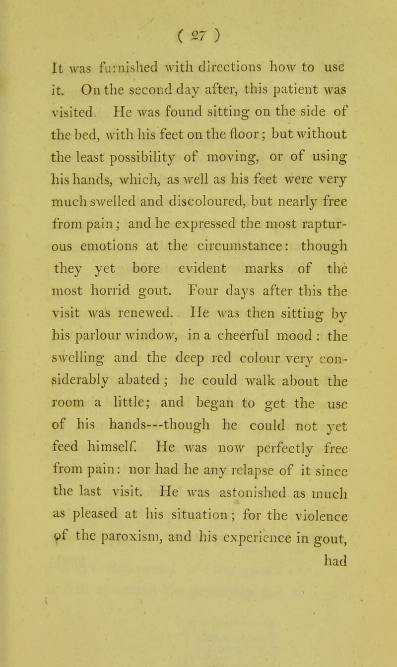 It was furnished with directions how to use it. On the second day after, this patient was visited. He was found sitting on the side of tlie hed, with his feet on the floor; hut without the least possibility of moving, or of using his hands, which, as well as his feet were very much swelled and discoloured, but nearly free from pain; and he expressed the most raptur- ous emotions at the circumstance: though they yet bore evident marks of the most horrid gout. Four da3^s after this the visit was renewed. He was then sitting by his parlour window, in a cheerful mood : the swelling and the deep red colour ver}^ con- siderably abated; he could walk about the room a little; and began to get the use of his hands—though he could not yet feed himself. He was now perfectly free from pain: nor had he any relapse of it since the last visit. He was astonished as much as pleased at his situation; for the violence pf the paroxism, and his experience in gout, had