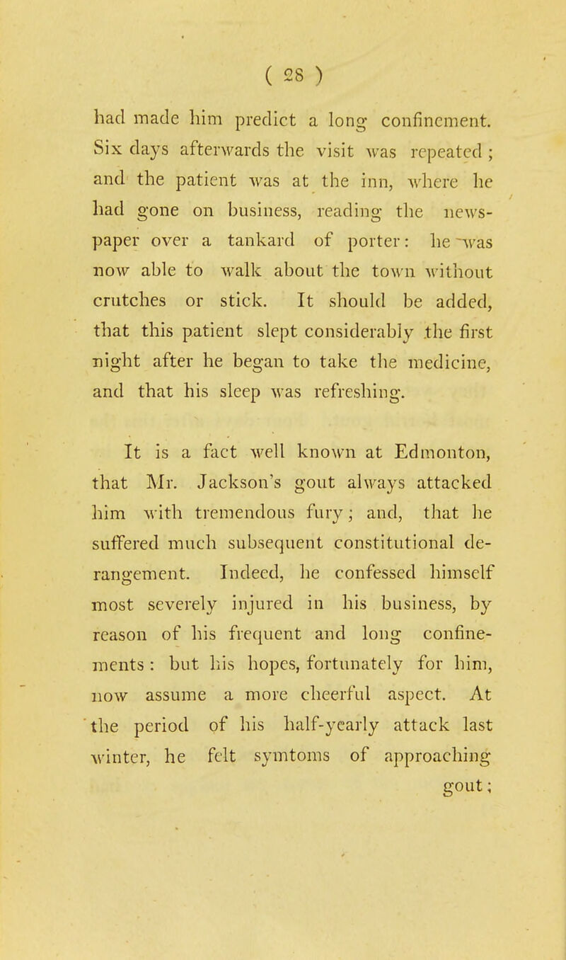 had made him predict a long confinement. Six days afterM^ards the visit was repeated ; and the patient was at the inn, where he had gone on business, reading the news- paper over a tankard of porter: he ~was now able to walk about the town without crutches or stick. It should be added, that this patient slept considerably .the first night after he began to take the medicine, and that his sleep was refreshing. It is a fact well known at Edmonton, that Mr. Jackson's gout always attacked him with tremendous fury; and, that he suffered much subsequent constitutional de- rangement. Indeed, he confessed himself most severely injured in his business, by reason of his frequent and long confine- ments : but his hopes, fortunately for him, now assume a more cheerful aspect. At the period of his half-yearly attack last Avintcr, he felt symtoms of approaching gout;