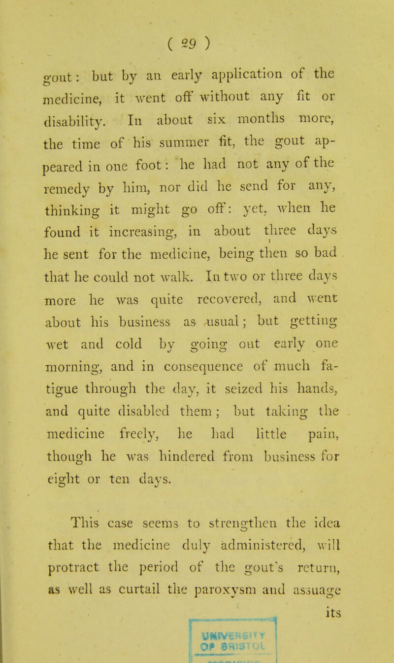 gout: but by an early application of the medicine, it vent off without any fit or disability. In about six months more, the time of his summer fit, the gout ap- peared in one foot: he had not any of the remedy by him, nor did he send for any, thinking it might go off: yet, when he found it increasins;, in about three day.s he sent for the medicine, being then so bad that he could not walk. In two or three days more he was quite recovered, and went about his business as usual; but getting wet and cold by going oat early one morning, and in consequence of much fa- tigue through the day, it seized liis hands, and quite disabled them; but taking the medicine freely, lie had little pain, though he was hindered from business for eiofht or ten davs. This case seems to strens^thcn the idea that the medicine duly administered, will protract the period of the gout's return, as well as curtail the paroxysm and as.iuagc its I OP e